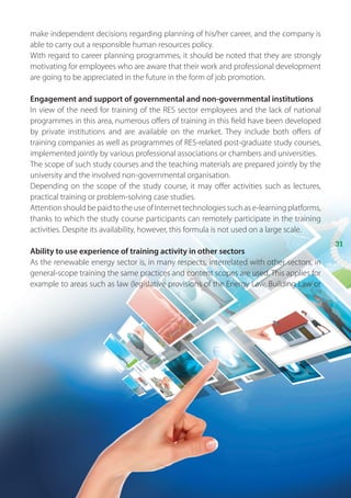 31
make independent decisions regarding planning of his/her career, and the company is
able to carry out a responsible human resources policy.
With regard to career planning programmes, it should be noted that they are strongly
motivating for employees who are aware that their work and professional development
are going to be appreciated in the future in the form of job promotion.
Engagement and support of governmental and non-governmental institutions
In view of the need for training of the RES sector employees and the lack of national
programmes in this area, numerous offers of training in this field have been developed
by private institutions and are available on the market. They include both offers of
training companies as well as programmes of RES-related post-graduate study courses,
implemented jointly by various professional associations or chambers and universities.
The scope of such study courses and the teaching materials are prepared jointly by the
university and the involved non-governmental organisation.
Depending on the scope of the study course, it may offer activities such as lectures,
practical training or problem-solving case studies.
AttentionshouldbepaidtotheuseofInternettechnologiessuchase-learningplatforms,
thanks to which the study course participants can remotely participate in the training
activities. Despite its availability, however, this formula is not used on a large scale.
Ability to use experience of training activity in other sectors
As the renewable energy sector is, in many respects, interrelated with other sectors, in
general-scope training the same practices and content scopes are used. This applies for
example to areas such as law (legislative provisions of the Energy Law, Building Law or
 