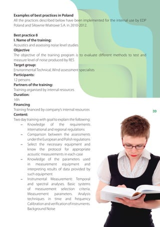 33
Examples of best practices in Poland
All the practices described below have been implemented for the internal use by EDP
Poland and Siłownie Wiatrowe S.A. in 2010-2012.
Best practice 8
I. Name of the training:
Acoustics and assessing noise level studies
Objective
The objective of the training program is to evaluate different methods to test and
measure level of noise produced by RES
Target group:
Environmental Technical, Wind assessment specialists
Participants:
12 persons
Partners of the training:
Training organised by internal resources
Duration:
16h
Financing
Training financed by company’s internal resources
Content:
Two day training with goal to explain the following:
-	 Knowledge of the requirements
international and regional regulations
-	 Comparison between the assessments
undertheEuropeanandPolishregulations
-	 Select the necessary equipment and
know the protocol for appropriate
acoustic measurements in each case
-	 Knowledge of the parameters used
in measurement equipment and
interpreting results of data provided by
such equipment
-	 Instrumental Measurement: Temporal
and spectral analyses. Basic systems
of measurement selection criteria.
Measurement parameters. Analysis
techniques in time and frequency
Calibrationandverificationofinstruments.
Background Noise
 