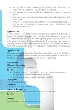 34
-	 Acquire the necessary knowledge for understanding, asses sing and
determining the scope and acoustic test with case studies
-	 Interpretation of the results of noise tests conducted on a wind farm with case
studies
-	 Interpreting and treating acoustic data produced by modelling software with
case studies
-	 Know the acoustic characteristics of different construction solutions used, and
interpret their results. Details to be taken into account in the implementation
of corrective measures
Biggest Success:
The main argument against RES in Poland is a high level of noise made by the turbines;
however, this is based on emotions and not real arguments, because people are usually
not able to measure it. Thanks to this training, professionals are trained, and thus, one
of the arguments against RES is becoming invalid. The knowledge with regards to
measuring the level of noise helps investors to convince local authorities that RES with
the level of noise acceptable by the Polish regulation will not create any health damage.
Biggest failures:
This training is not really addressed to the local authorities of the areas where the turbines
will be installed.The failure factor is a difficult access to the equipment, as well as the fact
that general knowledge about RES in Poland remains very hermetic.
Best practice 9
II. Name of the training:
Renewable Energy Systems Fundamentals
Objective
-	 Dispel the myth about harmful effect of RES on health and environment
-	 Educate specialists in order to future employment
-	 Provide a general overview of technical aspects of RES
Target group:
Local authorities and citizens
Participants:
80 persons in each local commune
Partners of the training:
Training organised by internal resources of the investor companies
Duration:
5 hrs
Financing
Training financed by company’s internal resources
 