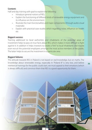 35
Content:
Half and day training with goal to explain the following:
-	 Introduce general notions of RES,
-	 Explain the functioning of different kinds of renewable energy equipment and
its influence on the environment
-	 Illustrate the main functionalities and major components (through audio-visual
materials)
-	 Explain with practical case studies which regarding noise, influence on health
etc
Biggest success:
Training addressed to local authorities and inhabitants of the potential areas of
investment helps to pass on true facts about RES, which makes it more difficult to fight
against it. In addition it helps investors to create a “link” to local inhabitants and maybe
even recruit the potential employees amongst the most active members of the public.
The latter helps to secure the investment in a particular area.
Biggest failures:
The attitude towards RES in Poland is not based on real knowledge, but on myths. The
knowledge about renewable energy, especially In “Poland B” is very low, and before
meritorical trainings for the public could start, we must appeal to their emotions (which
is always difficult) and convince them that RES is a good opportunity for them.
 