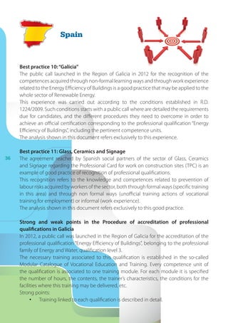 36
Best practice 10:“Galicia”
The public call launched in the Region of Galicia in 2012 for the recognition of the
competences acquired through non-formal learning ways and through work experience
related to the Energy Efficiency of Buildings is a good practice that may be applied to the
whole sector of Renewable Energy.
This experience was carried out according to the conditions established in R.D.
1224/2009. Such conditions starts with a public call where are detailed the requirements
due for candidates, and the different procedures they need to overcome in order to
achieve an official certification corresponding to the professional qualification “Energy
Efficiency of Buildings”, including the pertinent competence units.
The analysis shown in this document refers exclusively to this experience.
Best practice 11: Glass, Ceramics and Signage
The agreement reached by Spanish social partners of the sector of Glass, Ceramics
and Signage regarding the Professional Card for work on construction sites (TPC) is an
example of good practice of recognition of professional qualifications.
This recognition refers to the knowledge and competences related to prevention of
labour risks acquired by workers of the sector, both through formal ways (specific training
in this area) and through non formal ways (unofficial training actions of vocational
training for employment) or informal (work experience).
The analysis shown in this document refers exclusively to this good practice.
Strong and weak points in the Procedure of accreditation of professional
qualifications in Galicia
In 2012, a public call was launched in the Region of Galicia for the accreditation of the
professional qualification “Energy Efficiency of Buildings”, belonging to the professional
family of Energy and Water, qualification level 3.
The necessary training associated to this qualification is established in the so-called
Modular Catalogue of Vocational Education and Training. Every competence unit of
the qualification is associated to one training module. For each module it is specified
the number of hours, the contents, the trainer’s characteristics, the conditions for the
facilities where this training may be delivered, etc.
Strong points:
•	 Training linked to each qualification is described in detail.
Spain
 