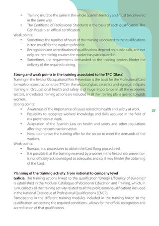37
•	 Training must be the same in the whole Spanish territory and must be delivered
in the same way.
•	 The Certificate of Professional Standards is the basis of each qualification. This
Certificate is an official certification.
Weak points:
•	 Sometimes the number of hours of the training associated to the qualifications
is“too much”for the worker to finish it.
•	 Recognition and accreditation of qualifications depend on public calls, and not
only on the training courses the worker has participated in.
•	 Sometimes, the requirements demanded to the training centers hinder the
delivery of the required training.
Strong and weak points in the training associated to the TPC (Glass)
Training in the field of Occupational Risk Prevention is the basis for the Professional Card
for work on construction sites (TPC) in the sector of glass, ceramics and signage. In Spain,
training in Occupational health and safety is of huge importance in all the economic
sectors, and related training actions are included in all the training plans geared towards
workers.
Strong points:
•	 Awareness of the importance of issues related to health and safety at work.
•	 Possibility to recognize workers’ knowledge and skills acquired in the field of
risk prevention at work.
•	 Adaptation of the Spanish Law on health and safety and other regulations
affecting the construction sector.
•	 Need to improve the training offer for the sector to meet the demands of the
workers.
Weak points:
•	 Bureaucratic procedures to obtain the Card (long procedures).
•	 It is possible that the training received by a worker in the field of risk prevention
is not officially acknowledged as adequate, and so, it may hinder the obtaining
of the Card.
Planning of the training activity: from national to company level
Galicia: The training actions linked to the qualification “Energy Efficiency of Buildings”
is established in the Modular Catalogue of Vocational Education and Training, which, in
turn, collects all the training activity related to all the professional qualifications included
in the National Catalogue of Professional Qualifications (CNCP).
Participating in the different training modules included in the training linked to the
qualification -respecting the required conditions-, allows for the official recognition and
accreditation of that qualification.
 