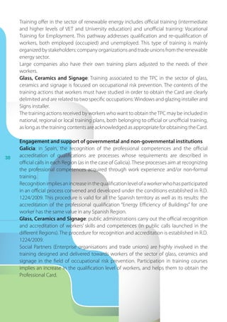 38
Training offer in the sector of renewable energy includes official training (intermediate
and higher levels of VET and University education) and unofficial training: Vocational
Training for Employment. This pathway addresses qualification and re-qualification of
workers, both employed (occupied) and unemployed. This type of training is mainly
organized by stakeholders: company organizations and trade unions from the renewable
energy sector.
Large companies also have their own training plans adjusted to the needs of their
workers.
Glass, Ceramics and Signage: Training associated to the TPC in the sector of glass,
ceramics and signage is focused on occupational risk prevention. The contents of the
training actions that workers must have studied in order to obtain the Card are clearly
delimited and are related to two specific occupations:Windows and glazing installer and
Signs installer.
The training actions received by workers who want to obtain theTPC may be included in
national, regional or local training plans, both belonging to official or unofficial training,
as long as the training contents are acknowledged as appropriate for obtaining the Card.
Engagement and support of governmental and non-governmental institutions
Galicia: in Spain, the recognition of the professional competences and the official
accreditation of qualifications are processes whose requirements are described in
official calls in each Region (as in the case of Galicia). These processes aim at recognizing
the professional competences acquired through work experience and/or non-formal
training.
Recognitionimpliesan increaseinthequalificationlevel ofa workerwhohasparticipated
in an official process convened and developed under the conditions established in R.D.
1224/2009. This procedure is valid for all the Spanish territory as well as its results: the
accreditation of the professional qualification “Energy Efficiency of Buildings” for one
worker has the same value in any Spanish Region.
Glass, Ceramics and Signage: public administrations carry out the official recognition
and accreditation of workers’ skills and competences (in public calls launched in the
different Regions). The procedure for recognition and accreditation is established in R.D.
1224/2009.
Social Partners (Enterprise organisations and trade unions) are highly involved in the
training designed and delivered towards workers of the sector of glass, ceramics and
signage in the field of occupational risk prevention. Participation in training courses
implies an increase in the qualification level of workers, and helps them to obtain the
Professional Card.
 