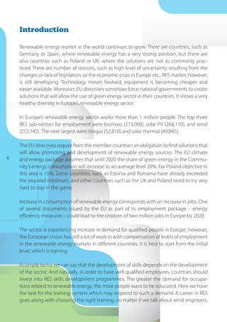 4
Renewable energy market in the world continues to grow. There are countries, such as
Germany or Spain, where renewable energy has a very strong position, but there are
also countries such as Poland or UK, where the solutions are not as commonly prac-
ticed. There are number of reasons, such as high level of uncertainty resulting from the
changes or lack of legislation, or the economic crisis in Europe etc.. RES market, however,
is still developing. Technology moves forward, equipment is becoming cheaper and
easier available. Moreover, EU directives somehow force national governments to create
solutions that will allow the use of green energy sector in their countries. It shows a very
healthy diversity in Europe’s renewable energy sector.
In Europe’s renewable energy sector works more than 1 million people. The top three
RES sub-sectors for employment were biomass (273,000), solar PV (268,110), and wind
(253,145). The next largest were biogas (52,810) and solar thermal (49,845).
The EU directives require from the member countries an obligation to find solutions that
will allow promoting and development of renewable energy sources. The EU climate
and energy package assumes that until 2020 the share of green energy in the Commu-
nity’s energy consumption will increase to an average level 20%. For Poland objective in
this area is 15%. Some countries, such as Estonia and Romania have already exceeded
the required minimum, and other countries such as the UK and Poland need to try very
hard to stay in the game.
Increase in consumption of renewable energy corresponds with an increase in jobs. One
of several documents issued by the EU as part of its employment package – energy
efficiency measures – could lead to the creation of two million jobs in Europe by 2020.
The sector is experiencing increase in demand for qualified people in Europe, however,
the European Union has still a lot of work in with compensation of levels of employment
in the renewable energy markets in different countries. It is best to start from the initial
level, which is training.
In simple terms we can say that the development of skills depends on the development
of the sector. And naturally, in order to have well qualified employees, countries should
invest into RES skills development programmes. The greater the demand for occupa-
tions related to renewable energy, the more people want to be educated. Here we have
the task for the training centers which may respond to such a demand. A career in RES
goes along with choosing the right training, no matter if we talk about wind engineers,
Introduction
 