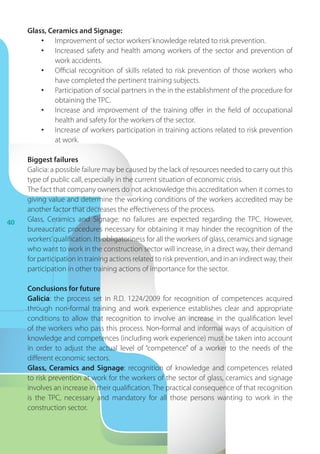 40
Glass, Ceramics and Signage:
•	 Improvement of sector workers’knowledge related to risk prevention.
•	 Increased safety and health among workers of the sector and prevention of
work accidents.
•	 Official recognition of skills related to risk prevention of those workers who
have completed the pertinent training subjects.
•	 Participation of social partners in the in the establishment of the procedure for
obtaining the TPC.
•	 Increase and improvement of the training offer in the field of occupational
health and safety for the workers of the sector.
•	 Increase of workers participation in training actions related to risk prevention
at work.
Biggest failures
Galicia: a possible failure may be caused by the lack of resources needed to carry out this
type of public call, especially in the current situation of economic crisis.
The fact that company owners do not acknowledge this accreditation when it comes to
giving value and determine the working conditions of the workers accredited may be
another factor that decreases the effectiveness of the process.
Glass, Ceramics and Signage: no failures are expected regarding the TPC. However,
bureaucratic procedures necessary for obtaining it may hinder the recognition of the
workers’qualification. Its obligatoriness for all the workers of glass, ceramics and signage
who want to work in the construction sector will increase, in a direct way, their demand
for participation in training actions related to risk prevention, and in an indirect way, their
participation in other training actions of importance for the sector.
Conclusions for future
Galicia: the process set in R.D. 1224/2009 for recognition of competences acquired
through non-formal training and work experience establishes clear and appropriate
conditions to allow that recognition to involve an increase in the qualification level
of the workers who pass this process. Non-formal and informal ways of acquisition of
knowledge and competences (including work experience) must be taken into account
in order to adjust the actual level of “competence” of a  worker to the needs of the
different economic sectors.
Glass, Ceramics and Signage: recognition of knowledge and competences related
to risk prevention at work for the workers of the sector of glass, ceramics and signage
involves an increase in their qualification. The practical consequence of that recognition
is the TPC, necessary and mandatory for all those persons wanting to work in the
construction sector.
 