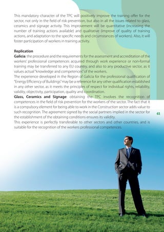 41
This mandatory character of the TPC will positively improve the training offer for the
sector, not only in the field of risk prevention, but also in all the issues related to glass,
ceramics and signage activity. This improvement will be quantitative (increasing the
number of training actions available) and qualitative (improve of quality of training
actions, and adaptation to the specific needs and circumstances of workers). Also, it will
foster participation of workers in training activity.
Replication
Galicia: the procedure and the requirements for the assessment and accreditation of the
workers’ professional competences acquired through work experience or non-formal
training may be transferred to any EU country, and also to any productive sector, as it
values actual“knowledge and competences”of the workers.
The experience developed in the Region of Galicia for the professional qualification of
“Energy Efficiency of Buildings”may be a reference for any other qualification established
in any other sector, as it meets the principles of respect for individual rights, reliability,
validity, objectivity, participation, quality and coordination.
Glass, Ceramics and Signage: obtaining the TPC involves the recognition of
competences in the field of risk prevention for the workers of the sector. The fact that it
is a compulsory element for being able to work in the Construction sector adds value to
such recognition. The agreement signed by the social partners implied in the sector for
the establishment of the obtaining conditions ensures its validity.
This experience is perfectly transferable to other sectors and other countries, and is
suitable for the recognition of the workers professional competences.
 