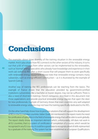 42
Conclusions
The examples above show diversity of the training situation in the renewable energy
market. And it also shows how RES connects to the other sectors of the industry. It turns
out that a lot of trainings from other sectors can be implemented to the renewables,
such as“normal”energy specialists who already have knowledge and experience in their
work can switch to RES after a short course that will prepare them to work specifically
with renewable energy equipment. Please note that renewable energy contains many
subsectors, such as energy-efficient construction – as it is illustrated by the example of
Spanish Galicia.
Another way of training the RES professionals can be teaching from the basics. The
example of France shows that the education provided by government-certified
institutions (universities), like a bachelor or master degree, may not be sufficient. There is
also a need of short-term trainings. French companies described in this document met
those expectations and provide practical renewable energy courses that open the door
for new professionals. Example of Germany shows that even countries very well adapted
to renewable energy solutions may not have the training specifically dedicated to the RES.
On the other hand Italy shows how to promote solutions that will support the development
ofRESintheEUmembercountries.ItalianQualiCertmentionedinthereportmeetstheneed
forcertificationofspecialistsinthefieldofrenewableenergythatwillbeabletoworkglobally.
The report clearly shows an important element which, unfortunately, still does not work in
all EU countries, that is a system of certificates of completion of a course, which would be
recognizedinanyEUcountry.Itcouldbeagoodbasetorecognizealevelofskillsrepresented
by a graduate of the training. This system has been established as a European Qualifications
 