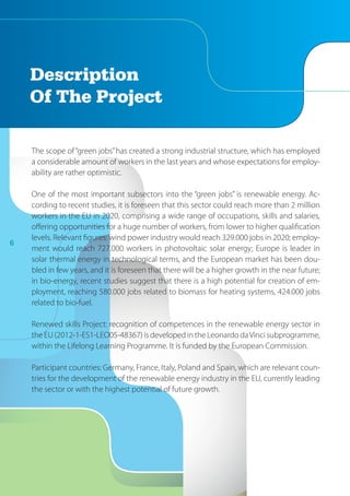 6
The scope of“green jobs”has created a strong industrial structure, which has employed
a considerable amount of workers in the last years and whose expectations for employ-
ability are rather optimistic.
One of the most important subsectors into the “green jobs” is renewable energy. Ac-
cording to recent studies, it is foreseen that this sector could reach more than 2 million
workers in the EU in 2020, comprising a wide range of occupations, skills and salaries,
offering opportunities for a huge number of workers, from lower to higher qualification
levels. Relevant figures: wind power industry would reach 329.000 jobs in 2020; employ-
ment would reach 727.000 workers in photovoltaic solar energy; Europe is leader in
solar thermal energy in technological terms, and the European market has been dou-
bled in few years, and it is foreseen that there will be a higher growth in the near future;
in bio-energy, recent studies suggest that there is a high potential for creation of em-
ployment, reaching 580.000 jobs related to biomass for heating systems, 424.000 jobs
related to bio-fuel.
Renewed skills Project: recognition of competences in the renewable energy sector in
the EU (2012-1-ES1-LEO05-48367) is developed in the Leonardo daVinci subprogramme,
within the Lifelong Learning Programme. It is funded by the European Commission.
Participant countries: Germany, France, Italy, Poland and Spain, which are relevant coun-
tries for the development of the renewable energy industry in the EU, currently leading
the sector or with the highest potential of future growth.
Description
Of The Project
 