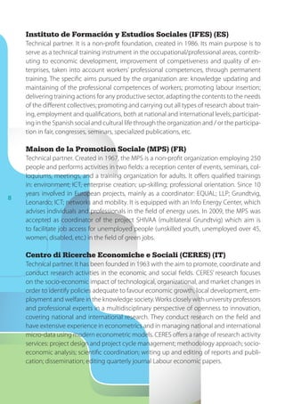 8
Instituto de Formación y Estudios Sociales (IFES) (ES)
Technical partner. It is a non-profit foundation, created in 1986. Its main purpose is to
serve as a technical training instrument in the occupational/professional areas, contrib-
uting to economic development, improvement of competiveness and quality of en-
terprises, taken into account workers’ professional competences, through permanent
training. The specific aims pursued by the organization are: knowledge updating and
maintaining of the professional competences of workers; promoting labour insertion;
delivering training actions for any productive sector, adapting the contents to the needs
of the different collectives; promoting and carrying out all types of research about train-
ing, employment and qualifications, both at national and international levels; participat-
ing in the Spanish social and cultural life through the organization and / or the participa-
tion in fair, congresses, seminars, specialized publications, etc.
Maison de la Promotion Sociale (MPS) (FR)
Technical partner. Created in 1967, the MPS is a non-profit organization employing 250
people and performs activities in two fields: a reception center of events, seminars, col-
loquiums, meetings, and a training organization for adults. It offers qualified trainings
in: environment; ICT, enterprise creation; up-skilling; professional orientation. Since 10
years involved in European projects, mainly as a coordinator: EQUAL; LLP; Grundtvig,
Leonardo; ICT; networks and mobility. It is equipped with an Info Energy Center, which
advises individuals and professionals in the field of energy uses. In 2009, the MPS was
accepted as coordinator of the project SHIVAA (multilateral Grundtvig) which aim is
to facilitate job access for unemployed people (unskilled youth, unemployed over 45,
women, disabled, etc.) in the field of green jobs.
Centro di Ricerche Economiche e Sociali (CERES) (IT)
Technical partner. It has been founded in 1963 with the aim to promote, coordinate and
conduct research activities in the economic and social fields. CERES’ research focuses
on the socio-economic impact of technological, organizational, and market changes in
order to identify policies adequate to favour economic growth, local development, em-
ployment and welfare in the knowledge society.Works closely with university professors
and professional experts in a multidisciplinary perspective of openness to innovation,
covering national and international research. They conduct research on the field and
have extensive experience in econometrics and in managing national and international
micro-data using modern econometric models. CERES offers a range of research activity
services: project design and project cycle management; methodology approach; socio-
economic analysis; scientific coordination; writing up and editing of reports and publi-
cation; dissemination; editing quarterly journal Labour economic papers.
 
