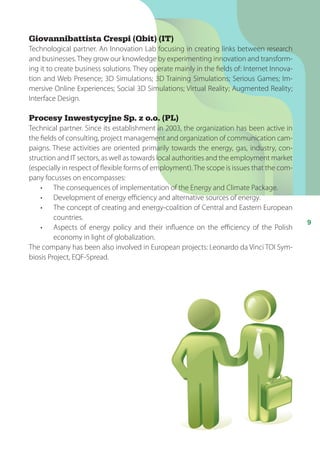 9
Giovannibattista Crespi (Qbit) (IT)
Technological partner. An Innovation Lab focusing in creating links between research
and businesses.They grow our knowledge by experimenting innovation and transform-
ing it to create business solutions. They operate mainly in the fields of: Internet Innova-
tion and Web Presence; 3D Simulations; 3D Training Simulations; Serious Games; Im-
mersive Online Experiences; Social 3D Simulations; Virtual Reality; Augmented Reality;
Interface Design.
Procesy Inwestycyjne Sp. z o.o. (PL)
Technical partner. Since its establishment in 2003, the organization has been active in
the fields of consulting, project management and organization of communication cam-
paigns. These activities are oriented primarily towards the energy, gas, industry, con-
struction and IT sectors, as well as towards local authorities and the employment market
(especially in respect of flexible forms of employment).The scope is issues that the com-
pany focusses on encompasses:
•		 The consequences of implementation of the Energy and Climate Package.
•		 Development of energy efficiency and alternative sources of energy.
•		 The concept of creating and energy-coalition of Central and Eastern European
countries.
•		 Aspects of energy policy and their influence on the efficiency of the Polish
economy in light of globalization.
The company has been also involved in European projects: Leonardo da Vinci TOI Sym-
biosis Project, EQF-Spread.
 