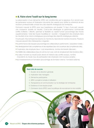 6. Faire vivre l’outil sur le long terme
            La pérennisation d’une démarche GPEC est conditionnée par la signature d’un accord avec
            les partenaires sociaux et l’évaluation récurrente des salariés pour vérifier la cohérence de leur
            évolution professionnelle compte tenu des objectifs stratégiques de l’entreprise.
            Comment mesurer la GPEC pour que l’expérience soit durable ? Il faut, d’une part, assurer
            une croissance durable du résultat. C’est-à-dire développer la performance commerciale
            (chiffre d’affaires / effectif), optimiser la flexibilité du capital humain (pourcentage des heures
            supplémentaires / total des heures travaillées) et « booster » l’engagement des employés dans
            les résultats et les visions stratégiques (pourcentage des objectifs stratégiques atteints).
            D’autre part, il faut anticiper les besoins du marché et y répondre de manière innovante. Plusieurs
            mesures peuvent être intéressantes à regarder :
            • la performance des équipes (pourcentage de collaborateurs performants / population totale) ;
            • le développement des compétences et des expertises (taux de couverture des compétences clés) ;
            • l’implication des employés (taux / coût absentéisme, nombre de brevets déposés) ;
            • la fidélité des collaborateurs (taux et coût du turn over, coût de remplacement des fonctions clés) ;
            • la valeur humaine au travail (coûts directs et indirects des conflits sociaux, nombre
              d’accidents du travail, taux de participation des employés à de nouveaux projets) ;
            • les investissements en formation (pourcentage de formation interne / formation externe).




                            Sept clés de succès
                                1. Soutien de la direction générale
                                2. Implication des managers
                                3. Démarche participative
                                4. SIRH complet et simple d’utilisation
                                5. Transparence et communication sur la stratégie de l’entreprise
                                6. Existence d’une équipe projet
                                7. Connexion de la GPEC avec la politique de recrutement et de mobilité




14   Réussir sa GPEC - Étapes clés et bonnes pratiques
 