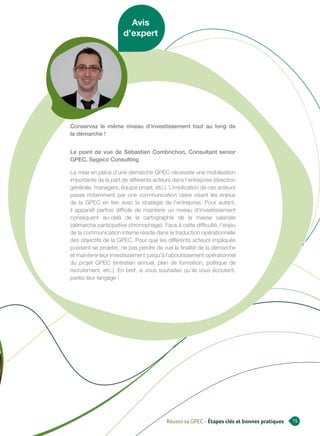 Avis
                       d’expert




Conservez le même niveau d’investissement tout au long de
la démarche !


Le point de vue de Sébastien Combrichon, Consultant senior
GPEC, Segeco Consulting

La mise en place d’une démarche GPEC nécessite une mobilisation
importante de la part de différents acteurs dans l’entreprise (direction
générale, managers, équipe projet, etc.). L’implication de ces acteurs
passe notamment par une communication claire visant les enjeux
de la GPEC en lien avec la stratégie de l’entreprise. Pour autant,
il apparaît parfois difficile de maintenir un niveau d’investissement
conséquent au-delà de la cartographie de la masse salariale
(démarche participative chronophage). Face à cette difficulté, l’enjeu
de la communication interne réside dans la traduction opérationnelle
des objectifs de la GPEC. Pour que les différents acteurs impliqués
puissent se projeter, ne pas perdre de vue la finalité de la démarche
et maintenir leur investissement jusqu’à l’aboutissement opérationnel
du projet GPEC (entretien annuel, plan de formation, politique de
recrutement, etc.). En bref, si vous souhaitez qu’ils vous écoutent,
parlez leur langage !




                                         Réussir sa GPEC - Étapes clés et bonnes pratiques   15
 