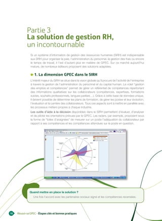 Partie 3
            La solution de gestion RH,
            un incontournable
               Si un système d’information de gestion des ressources humaines (SIRH) est indispensable
               aux DRH pour organiser la paie, l’administration du personnel, la gestion des frais ou encore
               le temps de travail, il l’est d’autant plus en matière de GPEC. Sur ce marché aujourd’hui
               mature, de nombreux éditeurs proposent des solutions adaptées.

                  1. La dimension GPEC dans le SIRH
               L’intérêt majeur du SIRH se situe dans la vision globale qu’il procure de l’activité de l’entreprise
               à travers la gestion de l’administration du personnel et du capital humain. Le volet “gestion
               des emplois et compétences” permet de gérer un référentiel de compétences répertoriant
               des informations qualitatives sur les collaborateurs (compétences, expertises, formations
               suivies, souhaits professionnels, langues parlées…). Grâce à cette base de données unique,
               il devient possible de déterminer les plans de formation, de gérer les postes et leur évolution,
               l’évaluation et la carrière des collaborateurs. Tous ces aspects sont à mettre en parallèle avec
               les processus métiers propres à chaque industrie.
               Les outils d’aide à la décision disponibles dans le SIRH permettent d’évaluer, d’analyser
               et de piloter les orientations prévues par la GPEC. Les radars, par exemple, proposent sous
               la forme de “toiles d’araignées” de mesurer sur un poste l’adéquation du collaborateur par
               rapport à ses compétences et les compétences attendues sur le poste en question.




               Quand mettre en place la solution ?
                  Une fois l’accord avec les partenaires sociaux signé et les compétences recensées.




16   Réussir sa GPEC - Étapes clés et bonnes pratiques
 