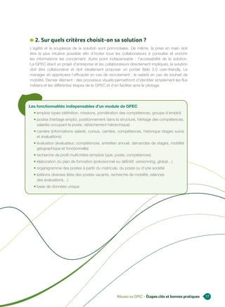 2. Sur quels critères choisit-on sa solution ?
L’agilité et la souplesse de la solution sont primordiales. De même, la prise en main doit
être la plus intuitive possible afin d’inciter tous les collaborateurs à consulter et enrichir
les informations les concernant. Autre point indispensable : l’accessibilité de la solution.
La GPEC étant un projet d’entreprise et les collaborateurs directement impliqués, la solution
doit être collaborative et doit idéalement proposer un portail Web 2.0 user-friendly. Le
manager en appréciera l’efficacité en cas de recrutement ; le salarié en cas de souhait de
mobilité. Dernier élément : des processus visuels permettront d’identifier simplement les flux
métiers et les différentes étapes de la GPEC et d’en faciliter ainsi le pilotage.




Les fonctionnalités indispensables d’un module de GPEC
  • emplois types (définition, missions, pondération des compétences, groupe d’emploi)
  • postes (héritage emploi, positionnement dans la structure, héritage des compétences,
    salariés occupant le poste, rattachement hiérarchique)
  • carrière (informations salarié, cursus, carrière, compétences, historique stages suivis
    et évaluations)
  • évaluation (évaluateur, compétences, entretien annuel, demandes de stages, mobilité
    géographique et fonctionnelle)
  • recherche de profil multicritère (emplois type, poste, compétences)
  • élaboration du plan de formation (prévisionnel ou définitif, versionning, global…)
  • organigramme des postes à partir du matricule, du poste ou d’une société
  • éditions diverses (liste des postes vacants, recherche de mobilité, relances
    des évaluations…)
  • base de données unique




                                                    Réussir sa GPEC - Étapes clés et bonnes pratiques   17
 