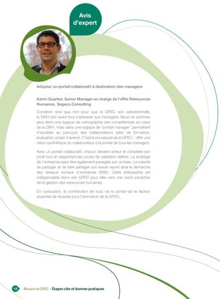 Avis
                                   d’expert




            Adoptez un portail collaboratif à destination des managers


            Karim Quartier, Senior Manager en charge de l’offre Ressources
            Humaines, Segeco Consulting
            Condition sine qua non pour que la GPEC soit opérationnelle,
            le SIRH doit avant tout s’adresser aux managers. Nous ne sommes
            plus dans une logique de cartographie des compétences au cœur
            de la DRH, mais dans une logique de “portail manager” permettant
            d’accéder au parcours des collaborateurs (plan de formation,
            évaluation, projet d’avenir). C’est la nouveauté de la GPEC : offrir une
            vision synthétique du collaborateur à la portée de tous les managers.

            Avec un portail collaboratif, chacun devient acteur et complète son
            profil tout en respectant les cycles de validation définis. La stratégie
            de l’entreprise peut être également partagée par ce biais. La volonté
            de partager et de faire partager son savoir rejoint ainsi la démarche
            des réseaux sociaux d’entreprise (RSE). Cette philosophie est
            indispensable dans une GPEC pour aller vers une vision proactive
            de la gestion des ressources humaines.

            En conclusion, la contribution de tous via le portail est le facteur
            essentiel de réussite pour l’animation de la GPEC.




18   Réussir sa GPEC - Étapes clés et bonnes pratiques
 
