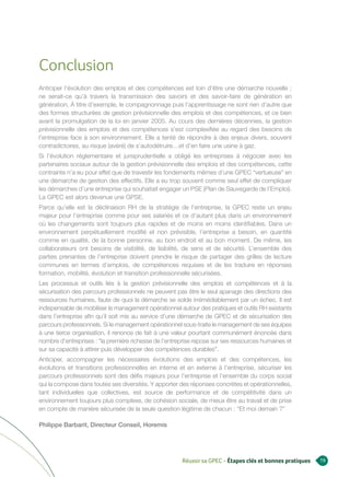 Conclusion
Anticiper l’évolution des emplois et des compétences est loin d’être une démarche nouvelle ;
ne serait-ce qu’à travers la transmission des savoirs et des savoir-faire de génération en
génération. À titre d’exemple, le compagnonnage puis l’apprentissage ne sont rien d’autre que
des formes structurées de gestion prévisionnelle des emplois et des compétences, et ce bien
avant la promulgation de la loi en janvier 2005. Au cours des dernières décennies, la gestion
prévisionnelle des emplois et des compétences s’est complexifiée au regard des besoins de
l’entreprise face à son environnement. Elle a tenté de répondre à des enjeux divers, souvent
contradictoires, au risque (avéré) de s’autodétruire…et d’en faire une usine à gaz.
Si l’évolution réglementaire et jurisprudentielle a obligé les entreprises à négocier avec les
partenaires sociaux autour de la gestion prévisionnelle des emplois et des compétences, cette
contrainte n’a eu pour effet que de travestir les fondements mêmes d’une GPEC “vertueuse” en
une démarche de gestion des effectifs. Elle a eu trop souvent comme seul effet de compliquer
les démarches d’une entreprise qui souhaitait engager un PSE (Plan de Sauvegarde de l’Emploi).
La GPEC est alors devenue une GPSE.
Parce qu’elle est la déclinaison RH de la stratégie de l’entreprise, la GPEC reste un enjeu
majeur pour l’entreprise comme pour ses salariés et ce d’autant plus dans un environnement
où les changements sont toujours plus rapides et de moins en moins identifiables. Dans un
environnement perpétuellement modifié et non prévisible, l’entreprise a besoin, en quantité
comme en qualité, de la bonne personne, au bon endroit et au bon moment. De même, les
collaborateurs ont besoins de visibilité, de lisibilité, de sens et de sécurité. L’ensemble des
parties prenantes de l’entreprise doivent prendre le risque de partager des grilles de lecture
communes en termes d’emplois, de compétences requises et de les traduire en réponses
formation, mobilité, évolution et transition professionnelle sécurisées.
Les processus et outils liés à la gestion prévisionnelle des emplois et compétences et à la
sécurisation des parcours professionnels ne peuvent pas être le seul apanage des directions des
ressources humaines, faute de quoi la démarche se solde irrémédiablement par un échec. Il est
indispensable de mobiliser le management opérationnel autour des pratiques et outils RH existants
dans l’entreprise afin qu’il soit mis au service d’une démarche de GPEC et de sécurisation des
parcours professionnels. Si le management opérationnel sous-traite le management de ses équipes
à une tierce organisation, il renonce de fait à une valeur pourtant communément énoncée dans
nombre d’entreprises : “la première richesse de l’entreprise repose sur ses ressources humaines et
sur sa capacité à attirer puis développer des compétences durables”.
Anticiper, accompagner les nécessaires évolutions des emplois et des compétences, les
évolutions et transitions professionnelles en interne et en externe à l’entreprise, sécuriser les
parcours professionnels sont des défis majeurs pour l’entreprise et l’ensemble du corps social
qui la compose dans toutes ses diversités. Y apporter des réponses concrètes et opérationnelles,
tant individuelles que collectives, est source de performance et de compétitivité dans un
environnement toujours plus complexe, de cohésion sociale, de mieux être au travail et de prise
en compte de manière sécurisée de la seule question légitime de chacun : “Et moi demain ?”

Philippe Barbarit, Directeur Conseil, Horemis




                                                       Réussir sa GPEC - Étapes clés et bonnes pratiques   19
 