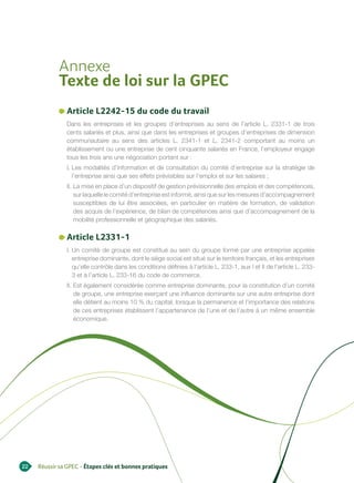 Annexe
            Texte de loi sur la GPEC
               Article L2242-15 du code du travail
               Dans les entreprises et les groupes d’entreprises au sens de l’article L. 2331-1 de trois
               cents salariés et plus, ainsi que dans les entreprises et groupes d’entreprises de dimension
               communautaire au sens des articles L. 2341-1 et L. 2341-2 comportant au moins un
               établissement ou une entreprise de cent cinquante salariés en France, l’employeur engage
               tous les trois ans une négociation portant sur :
               I. Les modalités d’information et de consultation du comité d’entreprise sur la stratégie de
                  l’entreprise ainsi que ses effets prévisibles sur l’emploi et sur les salaires ;
               II. La mise en place d’un dispositif de gestion prévisionnelle des emplois et des compétences,
                   sur laquelle le comité d’entreprise est informé, ainsi que sur les mesures d’accompagnement
                   susceptibles de lui être associées, en particulier en matière de formation, de validation
                   des acquis de l’expérience, de bilan de compétences ainsi que d’accompagnement de la
                   mobilité professionnelle et géographique des salariés.

               Article L2331-1
               I. Un comité de groupe est constitué au sein du groupe formé par une entreprise appelée
                  entreprise dominante, dont le siège social est situé sur le territoire français, et les entreprises
                  qu’elle contrôle dans les conditions définies à l’article L. 233-1, aux I et II de l’article L. 233-
                  3 et à l’article L. 233-16 du code de commerce.
               II. Est également considérée comme entreprise dominante, pour la constitution d’un comité
                   de groupe, une entreprise exerçant une influence dominante sur une autre entreprise dont
                   elle détient au moins 10 % du capital, lorsque la permanence et l’importance des relations
                   de ces entreprises établissent l’appartenance de l’une et de l’autre à un même ensemble
                   économique.




22   Réussir sa GPEC - Étapes clés et bonnes pratiques
 