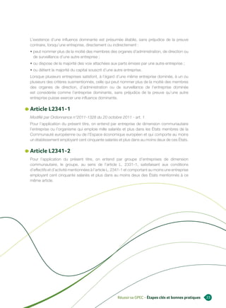 L’existence d’une influence dominante est présumée établie, sans préjudice de la preuve
contraire, lorsqu’une entreprise, directement ou indirectement :
• peut nommer plus de la moitié des membres des organes d’administration, de direction ou
  de surveillance d’une autre entreprise ;
• ou dispose de la majorité des voix attachées aux parts émises par une autre entreprise ;
• ou détient la majorité du capital souscrit d’une autre entreprise.
Lorsque plusieurs entreprises satisfont, à l’égard d’une même entreprise dominée, à un ou
plusieurs des critères susmentionnés, celle qui peut nommer plus de la moitié des membres
des organes de direction, d’administration ou de surveillance de l’entreprise dominée
est considérée comme l’entreprise dominante, sans préjudice de la preuve qu’une autre
entreprise puisse exercer une influence dominante.

Article L2341-1
Modifié par Ordonnance n°2011-1328 du 20 octobre 2011 - art. 1
Pour l’application du présent titre, on entend par entreprise de dimension communautaire
l’entreprise ou l’organisme qui emploie mille salariés et plus dans les États membres de la
Communauté européenne ou de l’Espace économique européen et qui comporte au moins
un établissement employant cent cinquante salariés et plus dans au moins deux de ces États.

Article L2341-2
Pour l’application du présent titre, on entend par groupe d’entreprises de dimension
communautaire, le groupe, au sens de l’article L. 2331-1, satisfaisant aux conditions
d’effectifs et d’activité mentionnées à l’article L. 2341-1 et comportant au moins une entreprise
employant cent cinquante salariés et plus dans au moins deux des États mentionnés à ce
même article.




                                                     Réussir sa GPEC - Étapes clés et bonnes pratiques   23
 