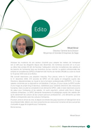 Edito

                                                                          Mikaël Benair
                                                        Directeur Général de la Division
                                              Moyennes et Grandes Entreprises de Sage




Anticiper les mutations de son secteur d’activité pour adapter les métiers de l’entreprise
est un défi pour les dirigeants depuis des décennies. De nombreux accords ont vu le jour
au début des années 90 afin de favoriser l’adéquation entre les compétences des salariés et
les besoins de l’entreprise face aux évolutions de leur marché. La gestion prévisionnelle des
emplois et compétences (GPEC) a finalement été inscrite de manière officielle au code du travail
le 18 janvier 2005 avec la loi Borloo.
Elle connaît néanmoins une adoption mesurée. Pour preuve, entre le 18 janvier 2005 et
le 31 décembre 2008, 570 accords de GPEC ont été signés et enregistrés auprès des
Directions départementales du travail et de la formation professionnelle (DDTEFP). 16 % des
salariés concernés par ce dispositif en ont bénéficié. C’est peu. Et pour cause, la GPEC souffre
d’une image de projet long et laborieux, rédhibitoire pour certaines directions des ressources
humaines. Sans occulter la complexité d’une démarche GPEC, celle-ci reste néanmoins source
de valeur pour l’entreprise et les salariés. Un autre argument, culturel cette fois-ci, bloque
certaines entreprises. La GPEC demande transparence et pédagogie auprès des salariés afin
qu’ils deviennent les acteurs de leur propre parcours professionnel ; une démarche qui reste
difficile à entreprendre selon les cultures d’entreprise.
Pourtant, entre le climat de crise, le départ à la retraite des papy-boomers et l’allongement de la
vie professionnelle, détenir une vision proactive de ses ressources humaines est plus que jamais
d’actualité et gage de longévité pour l’entreprise.
Bonne lecture,



                                                                                    Mikaël Benair




                                                        Réussir sa GPEC - Étapes clés et bonnes pratiques   3
 