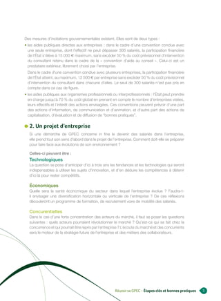 Des mesures d’incitations gouvernementales existent. Elles sont de deux types :
• les aides publiques directes aux entreprises : dans le cadre d’une convention conclue avec
  une seule entreprise, dont l’effectif ne peut dépasser 300 salariés, la participation financière
  de l’État s’élève à 15 000 e maximum, sans excéder 50 % du coût prévisionnel d’intervention
  du consultant retenu dans le cadre de la « convention d’aide au conseil ». Celui-ci est un
  prestataire extérieur, librement choisi par l’entreprise.
 Dans le cadre d’une convention conclue avec plusieurs entreprises, la participation financière
 de l’État atteint, au maximum, 12 500 e par entreprise sans excéder 50 % du coût prévisionnel
 d’intervention du consultant dans chacune d’elles. Le seuil de 300 salariés n’est pas pris en
 compte dans ce cas de figure.
• les aides publiques aux organismes professionnels ou interprofessionnels : l’État peut prendre
  en charge jusqu’à 70 % du coût global en prenant en compte le nombre d’entreprises visées,
  leurs effectifs et l’intérêt des actions envisagées. Ces conventions peuvent prévoir d’une part
  des actions d’information, de communication et d’animation, et d’autre part des actions de
  capitalisation, d’évaluation et de diffusion de “bonnes pratiques”.

   2. Un projet d’entreprise
   Si une démarche de GPEC concerne in fine le devenir des salariés dans l’entreprise,
   elle prend tout son sens d’abord dans le projet de l’entreprise. Comment doit-elle se préparer
   pour faire face aux évolutions de son environnement ?

   Celles-ci peuvent être :
   Technologiques
   La question se pose d’anticiper d’ici à trois ans les tendances et les technologies qui seront
   indispensables à utiliser les sujets d’innovation, et d’en déduire les compétences à détenir
   d’ici là pour rester compétitifs.

   Économiques
   Quelle sera la santé économique du secteur dans lequel l’entreprise évolue ? Faudra-t-
   il envisager une diversification horizontale ou verticale de l’entreprise ? De ces réflexions
   découleront un programme de formation, de recrutement voire de mobilité des salariés.

   Concurentielles
   Dans le cas d’une forte concentration des acteurs du marché, il faut se poser les questions
   suivantes : quels acteurs pourraient révolutionner le marché ? Qu’est-ce qui se fait chez la
   concurrence et qui pourrait être repris par l’entreprise ? L’écoute du marché et des concurrents
   sera le moteur de la stratégie future de l’entreprise et des métiers des collaborateurs.




                                                        Réussir sa GPEC - Étapes clés et bonnes pratiques   5
 