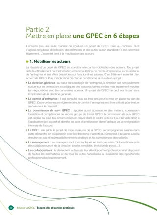 Partie 2
           Mettre en place une GPEC en 6 étapes
           Il n’existe pas une seule manière de conduire un projet de GPEC. Bien au contraire. Qu’il
           s’agisse de la base de réflexion, des méthodes et des outils, aucun standard n’a été déterminé
           légalement. L’essentiel tient à la mobilisation des acteurs.

              1. Mobiliser les acteurs
           La réussite d’un projet de GPEC est conditionnée par la mobilisation des acteurs. Tout projet
           débute officiellement par l’information et la consultation du comité d’entreprise sur la stratégie
           de l’entreprise et ses effets prévisibles sur l’emploi et les salaires. C’est l’élément essentiel d’un
           accord de GPEC. Puis, l’implication de chacun conditionne la réussite du projet :
           • La direction générale : au cœur de la stratégie de l’entreprise, la direction doit non seulement
             statuer sur les orientations stratégiques des trois prochaines années mais également impulser
             les négociations avec les partenaires sociaux. Un projet de GPEC ne peut voir le jour sans
             l’implication de la direction générale.
           • Le comité d’entreprise : il est consulté tous les trois ans pour la mise en place du plan de
             GPEC. Outre cette mesure réglementaire, le comité d’entreprise peut être sollicité pour évaluer
             globalement le dispositif.
           • La commission de suivi GPEC : appelée aussi observatoire des métiers, commission
             formation et compétences ou encore groupe de travail GPEC, la commission de suivi GPEC
             est dédiée au suivi des actions mises en œuvre dans le cadre de la GPEC. Elle veille donc à
             l’application de l’accord et identifie les axes d’amélioration dans l’optique de la renégociation
             triennale de l’accord.
           • La DRH : elle pilote le projet de mise en œuvre de la GPEC, accompagne les salariés dans
             cette démarche en coopération avec les directions d’activité du personnel. Elle alerte aussi la
             direction en cas d’incompatibilité entre la stratégie et les compétences des salariés.
           • Le management : les managers sont tous impliqués en tant que relais d’information auprès
             des collaborateurs et de la direction (postes sensibles, évolution de poste....).
           • Les collaborateurs : ils deviennent acteurs de leur développement professionnel et disposent
             de toutes les informations et de tous les outils nécessaires à l’évaluation des opportunités
             professionnelles les concernant.




8   Réussir sa GPEC - Étapes clés et bonnes pratiques
 