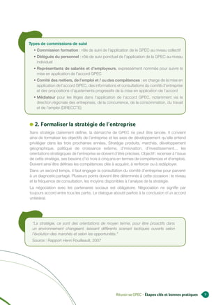 Types de commissions de suivi
  • Commission formation : rôle de suivi de l’application de la GPEC au niveau collectif
  • Délégués du personnel : rôle de suivi ponctuel de l’application de la GPEC au niveau
    individuel
  • Représentants de salariés et d’employeurs, expressément nommés pour suivre la
    mise en application de l’accord GPEC
  • Comité des métiers, de l’emploi et / ou des compétences : en charge de la mise en
    application de l’accord GPEC, des informations et consultations du comité d’entreprise
    et des propositions d’ajustements progressifs de la mise en application de l’accord
  • Médiateur pour les litiges dans l’application de l’accord GPEC, notamment via la
    direction régionale des entreprises, de la concurrence, de la consommation, du travail
    et de l’emploi (DIRECCTE)



   2. Formaliser la stratégie de l’entreprise
Sans stratégie clairement définie, la démarche de GPEC ne peut être lancée. Il convient
ainsi de formaliser les objectifs de l’entreprise et les axes de développement qu’elle entend
privilégier dans les trois prochaines années. Stratégie produits, marchés, développement
géographique, politique de croissance externe, d’innovation, d’investissement… les
orientations stratégiques de l’entreprise se doivent d’être précises. Objectif : recenser à l’issue
de cette stratégie, ses besoins d’ici trois à cinq ans en termes de compétences et d’emplois.
Doivent ainsi être définies les compétences clés à acquérir, à renforcer ou à redéployer.
Dans un second temps, il faut engager la consultation du comité d’entreprise pour parvenir
à un diagnostic partagé. Plusieurs points doivent être déterminés à cette occasion : le niveau
et la fréquence de consultation, les moyens disponibles à l’analyse de la stratégie.
La négociation avec les partenaires sociaux est obligatoire. Négociation ne signifie par
toujours accord entre tous les partis. Le dialogue aboutit parfois à la conclusion d’un accord
unilatéral.




 “La stratégie, ce sont des orientations de moyen terme, pour être proactifs dans
 un environnement changeant, laissant différents scenarii tactiques ouverts selon
 l’évolution des marchés et selon les opportunités.”
 Source : Rapport Henri Rouilleault, 2007




                                                      Réussir sa GPEC - Étapes clés et bonnes pratiques   9
 