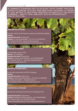 / 10
Domaine de la plaine
Domaine viticole de 20 hectares au pied du massif de la Gardiole
Gratuit
Capacité d’accueil : 50 personnes
Contact : 6, route de Montpellier - 34110 vic-la-gardiole
Tél.: 33 (0)4 67 48 10 78 - muscat-de-f@wanadoo.fr
www.frontignan-domainedelaplaine.com/fr/index.html
Domaine Peyronnet
Cave familiale créée en 1935
Gratuit – sur réservation
Capacité d’accueil : 60 personnes
Contact : 7 avenue de la Libération - 34110 FRONTIGNAN
Tél.: 33 (0)4 67 48 34 13 - caves.favier-bel@wanadoo.fr
www.domainepeyronnet.com
Mas de la Plaine Haute
Le plus petit producteur de l‘AOC Frontignan
Gratuit
Capacité d’accueil : 20 personnes
Contact : Chemin de la Plaine Haute - 34110 VIC-LA-GARDIOLE
Tél.: 33 (0)4 67 55 38 53 / 33 (0)6 87 43 62 74
contact@plaine-haute.com www.plaine-haute.com
Château de la Peyrade
Domaine de 26 hectares entre la mer et l‘étang de Thau.
Capacité d’accueil : 20 personnes
Contact : Rond-point Salvador Allende - 34110 FRONTIGNAN
Tél.: 33 (0)4 67 48 61 19 / 33 (0)6 20 72 03 82
info@chateaulapeyrade.com www.chateaulapeyrade.com
De nombreux vignerons vous accueillent toute l’année dans leur
caveau et domaine viticole pour vous faire partager la passion
de leur métier et vous faire déguster les muscats et vins qu’ils
élaborent : Muscats doux, moelleux, secs ou effervescents,
vins de pays d’oc…
 
