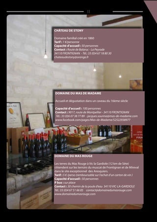 / 11
Domaine du mas de Madame
Accueil et dégustation dans un caveau du 16ème siècle
Capacité d’accueil : 100 personnes
Contact : 9017, route de Montpellier - 34110 FRONTIGNAN
Tél.: 33 (0)6 07 38 77 89 - jacques.sourina@mas-de-madame.com
www.facebook.com/pages/Mas-de-Madame/52522938977
Château de Stony
Domaine familial créé en 1860
Tarif : 1 €/personne
Capacité d’accueil : 50 personnes
Contact : Route de Balaruc - La Peyrade
34110 FRONTIGNAN - Tél.: 33 (0)4 67 18 80 30
chateaudestony@orange.fr
Domaine du Mas Rouge
Les terres du Mas Rouge à Vic la Gardiole (12 km de Sète)
s’étendent sur les terroirs du muscat de Frontignan et de Mireval
dans le site exceptionnel des Aresquiers.
Tarif : 5 € /perso (remboursable sur l’achat d’un carton de vin )
Capacité d’accueil : 50 personnes
P bus : sur place
Contact : 30 chemin de la poule d‘eau 34110 VIC-LA-GARDIOLE
Tél.: 33 (0)4 67 51 66 85 contact@domainedumasrouge.com
www.domainedumasrouge.com
 