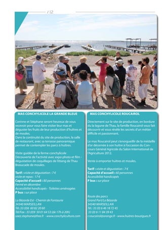 / 12
MAS CONCHYLICOLE LA GRANDE BLEUE
Corinne et Stéphane seront heureux de vous
recevoir pour vous faire visiter leur mas et
déguster les fruits de leur production d’huîtres et
de moules.
Dans la continuité du site de production, la salle
de restaurant, avec sa terrasse panoramique
permet de contempler les parcs à huîtres.
Visite guidée de la ferme conchylicole
Découverte de l’activité avec expo photo et film -
dégustation de coquillages de l’étang de Thau
Brasucade de moules.
Tarif : visite et dégustation : 7 €
visite et repas : 17 €
Capacité d’accueil : 80 personnes
Fermé en décembre
Accessibilité handicapés - Toilettes aménagées
P bus : sur place
La Bézarde Est - Chemin de Fontaurie
34340 Marseillan
Tél.:33 (0)6 60 82 20 60
Tél/Fax : 33 (0)9 50 01 64 53 (de 17h à 20h)
saez.stephane@free.fr - www.conchyliculture.com
MAS CONCHYLICOLE ROUCAIROL
Directement sur le site de production, en bordure
du la lagune de Thau, la famille Roucairol vous fait
découvrir et vous révèle les secrets d’un métier
difficile et passionnant.
Le mas Roucairol peut s’enorgueillir de la médaille
d’or décernée à son huître à l’occasion du Con-
cours Général Agricole du Salon International de
l’Agriculture 2012.
Vente à emporter huîtres et moules.
Tarif : visite et dégustation : 7 €
Capacité d’accueil : 60 personnes
Accessibilité handicapés
P bus : sur place
Route des parcs
Grand Port/La Bézarde
34340 Marseillan
Tél.: 33 (0) 6 46 18 72 45
33 (0) 6 11 84 39 43
r.roucairol@orange.fr - www.huitres-bouzigues.fr
 