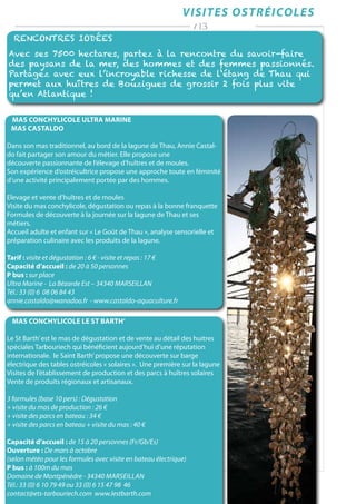 VISITES ostréicoles
Rencontres iodées
Avec ses 7500 hectares, partez à la rencontre du savoir-faire
des paysans de la mer, des hommes et des femmes passionnés.
Partagez avec eux l’incroyable richesse de l‘étang de Thau qui
permet aux huîtres de Bouzigues de grossir 2 fois plus vite
qu’en Atlantique !
/ 13
MAS CONCHYLICOLE LE ST BARTH’
Le St Barth’est le mas de dégustation et de vente au détail des huitres
spéciales Tarbouriech qui bénéficient aujourd’hui d’une réputation
internationale. le Saint Barth’propose une découverte sur barge
électrique des tables ostréicoles « solaires ». Une première sur la lagune
Visites de l’établissement de production et des parcs à huîtres solaires
Vente de produits régionaux et artisanaux.
3 formules (base 10 pers) : Dégustation
+ visite du mas de production : 26 €
+ visite des parcs en bateau : 34 €
+ visite des parcs en bateau + visite du mas : 40 €
Capacité d’accueil : de 15 à 20 personnes (Fr/Gb/Es)
Ouverture : De mars à octobre
(selon météo pour les formules avec visite en bateau électrique)
P bus : à 100m du mas
Domaine de Montpénèdre - 34340 Marseillan
Tél.: 33 (0) 6 10 79 49 ou 33 (0) 6 15 47 98 46
contact@ets-tarbouriech.com www.lestbarth.com
MAS CONCHYLICOLE ULTRA MARINE
Mas Castaldo
Dans son mas traditionnel, au bord de la lagune de Thau, Annie Castal-
do fait partager son amour du métier. Elle propose une
découverte passionnante de l’élevage d’huîtres et de moules.
Son expérience d’ostréicultrice propose une approche toute en féminité
d’une activité principalement portée par des hommes.
Elevage et vente d’huîtres et de moules
Visite du mas conchylicole, dégustation ou repas à la bonne franquette
Formules de découverte à la journée sur la lagune de Thau et ses
métiers.
Accueil adulte et enfant sur « Le Goût de Thau », analyse sensorielle et
préparation culinaire avec les produits de la lagune.
Tarif : visite et dégustation : 6 € - visite et repas : 17 €
Capacité d’accueil : de 20 à 50 personnes
P bus : sur place
Ultra Marine - La Bézarde Est – 34340 MARSEILLAN
Tél.: 33 (0) 6 08 06 84 43
annie.castaldo@wanadoo.fr - www.castaldo-aquaculture.fr
 