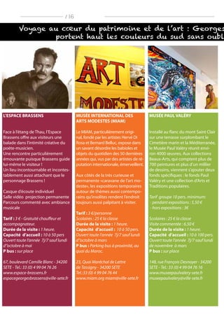 Voyage au cœur du patrimoine et de l’art : Georges
portent haut les couleurs du sud sans oubl
/ 16
L’ESPACE BRASSENS
Face à l’étang de Thau, l’Espace
Brassens offre aux visiteurs une
balade dans l’intimité créative du
poète-musicien.
Une rencontre particulièrement
émouvante puisque Brassens guide
lui-même le visiteur !
Un lieu incontournable et incontes-
tablement aussi attachant que le
personnage Brassens !
Casque d’écoute individuel
Salle vidéo projection permanente
Parcours commenté avec ambiance
musicale
Tarif : 3 € - Gratuité chauffeur et
accompagnateur.
Durée de la visite : 1 heure.
Capacité d’accueil : 10 à 50 pers
Ouvert toute l‘année 7j/7 sauf lundi
d‘’octobre à mai
P bus : sur place
67, boulevard Camille Blanc - 34200
SETE - Tel.: 33 (0) 4 99 04 76 26
www.espace-brassens.fr
espacegeorgesbrassens@ville-sete.fr
MUSÉE INTERNATIONAL DES
ARTS MODESTES (MIAM)
Le MIAM, particulièrement origi-
nal, fondé par les artistes Hervé Di
Rosa et Bernard Belluc, expose dans
un savant désordre les babioles et
objets du quotidien des 50 dernières
années qui, vus par des artistes de ré-
putation internationale, émerveillent.
Aux côtés de la très curieuse et
permanente «caravane de l’art mo-
deste», les expositions temporaires
autour de thèmes aussi contempo-
rains qu’insolites rendent l’endroit
toujours aussi palpitant à visiter.
Tarif : 3 €/personne
Scolaires : 25 € la classe
Durée de la visite : 1 heure.
Capacité d’accueil : 10 à 50 pers.
Ouvert toute l‘année 7j/7 sauf lundi
d‘’octobre à mars
P bus : Parking bus à proximité, au
quai du Maroc.
23, Quai Maréchal de Lattre
de Tassigny - 34200 SETE
Tel.:33 (0) 4 99 04 76 44
www.miam.org miam@ville-sete.fr
MUSÉE PAUL VALÉRY
Installé au flanc du mont Saint Clair
sur une terrasse surplombant le
Cimetière marin et la Méditerranée,
le Musée Paul Valéry réunit envi-
ron 4000 œuvres. Aux collections
Beaux-Arts, qui comptent plus de
700 peintures et plus d’un millier
de dessins, viennent s’ajouter deux
fonds spécifiques : le fonds Paul
Valéry et une collection d’Arts et
Traditions populaires.
Tarif groupe 10 pers. minimum:
- pendant expositions : 5,50 €
- hors expositions : 3€
Scolaires : 25 € la classe
Visite commentée : 6,50 €
Durée de la visite : 1 heure.
Capacité d’accueil : 10 à 100 pers.
Ouvert toute l‘année 7j/7 sauf lundi
de novembre à mars
P bus : sur place
148, rue François Desnoyer - 34200
SETE - Tel.: 33 (0) 4 99 04 76 16
www.museepaulvalery-sete.fr
museepaulvalery@ville-sete.fr
 