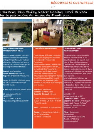 s Brassens, Paul Valéry, Robert Combas, Hervé Di Rosa
lier le patrimoine du musée de Frontignan.
découverte culturelle
/ 17
CENTRE RÉGIONAL D’ART
CONTEMPORAIN (CRAC)
Autour des expositions sans ces-
se renouvelées dans cet ancien
entrepôt frigorifique, les visiteurs
s’initieront facilement aux appro-
ches de l’art contemporain qui ne
laissera personne indifférent !
Gratuit sur réservation
Durée de la visite : 1 heure.
Capacité d’accueil : 10 à 50 pers
Ouvert de 12h30 à 19h00 et à partir
de 14h30 samedi et dimanche.
Fermé le mardi.
P bus : A proximité, au quai du Maroc
26, quai Aspirant Herber
34200 SETE
Tel.: 33 (0) 4 67 74 94 37
http://crac.languedocroussillon.fr
LE JARDIN ANTIQUE
MÉDITERRANÉEN
Entre nature et culture, le Jardin
Antique Méditerranéen et ses
deux hectares à ciel ouvert, com-
bine la flore méditerranéenne,
l’architecture, l’archéologie et la
mythologie antique. Plus de 400
espèces sont présentées au fil d’une
promenade initiatique, un parcours
botanique passionnant, avec plusi-
eurs espaces.
Une balade dans le temps qui
évoque les jardins nourriciers et or-
nementaux, l’architecture romaine,
la disposition d’une villa, avec les
couleurs et matériaux utilisés dans
l’Antiquité.
Visite libre : 3€
Visite commentée : 6,50€
Durée de la visite : 1 heure
Capacité d’accueil : 20 à 150 pers
Ouvert toute l‘année 7j/7 sauf
vendredi et samedi matin en
mars,sept,oct,nov.
P bus : A proximité,
Rue des Pioch
34540 Balaruc-les-Bains
Tel.: (0) 4 67 46 47 92
jam@thau-agglo.fr
LE MUSÉE DE FRONTIGNAN
Classé Musée de France, ce musée
est un bon moyen pour découvrir
et comprendre l’histoire de
Frontignan.
Situé dans l’ancienne chapelle des
pénitents blancs édifiée en 1642,
le musée abrite d’importantes
collections archéologiques et
picturales. Celles-ci retracent
l’illustre passé de Frontignan depuis
la préhistoire jusqu’à l’art récent,
en passant par la période gallo-
romaine et ses pièces d’archéologie
sous-marine.
Gratuit sur réservation
Durée de la visite : libre
Capacité d’accueil : 50 pers
Ouvert de mars à novembre tous l
es jours de 10h à 12h et de 14h à 18h
– Fermé le mardi.
P bus : A proximité, à 200m environ.
Contact : 4 bis rue Lucien Salette –
34110 FRONTIGNAN
Tel.: 33 (0) 4 67 18 50 05
 