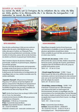 SÈTE CROISIÈRES
Quoi de plus authentique à Sète qu’une sortie en
bateau dans les ports, côté Méditerranée, ou au
milieu des parcs à huîtres, sur l’Etang de Thau.
Une découverte parfaitement commentée, à la fois
insolite et instructive, autour de la vie des hommes,
du docker au thonier en passant par l’ostréiculteur.
Sète Croisières dispose de plusieurs bateaux de
promenade, modernes et panoramiques, adaptés à
l’accueil des groupes
Plusieurs formules de découverte sont proposées:
la simple sortie d’une heure, au choix en mer ou sur
l’étang, la croisière buffet de trois heures,
la découverte de l’ostréiculture et la dégustation de
coquillages dans un mas, soirées musicales avec Dj,
soirées sardinades.
Capacité d’accueil : 300 personnes (5 bateaux)
l’Aquarius (141 places), le Sub Sea Explorer (67
places), Canauxrama I (46 places) et Canauxrama II
(48 places) Canauxrama III éléctrique (76 places)
Possibilité d’organiser des journées complètes de
découverte de Sète et du Pays de Thau.
Tarif : Sortie d’une heure (mer ou étang): 9,50€ et 4,50€
de 3 à 12 ans. Sur réservation.
Croisière de trois heures et buffet: 40€ par personne.
1 gratuité pour 20 payants.
Ouverture : 15 février au 15 novembre
P bus : A proximité, Quai du Maroc
Contact : Quai Général Durand - 34200 SETE
Tel.: 33 (0) 4 67 46 00 46
info@sete-croisieres.com - www.sete-croisieres.com
AZUR CROISIÈRES
Magnifique escapade marine d’une heure aux
commentaires ensoleillés et issus de l’expérience de
plusieurs générations de pêcheurs sétois.
Visite complète du port de Sète, promenade en mer
et vision sous-marine.
- Circuit vert, les canaux - 8 KM / 45 mn
Découverte des canaux de Sète, théâtre naturel des
fameuses joutes, passage des 9 ponts, parenthèses
magiques dans les fondations de la cité, jusqu’au
quartier de la pointe courte.
Tarifs : 5 € - 3 € de 3 à 12 ans
- Circuit rouge Port et mer - 12 KM / 1 heure
Visite du port de Sète et les différentes darses de
commerce, sortie en mer le long de la côte rocheuse
avec vue sur le mont Saint Clair. Vision sous-marine
près des plages du Lazaret.
Tarifs : 8 € - 4 € de 3 à 12 ans
-Circuit bleu, canaux et étang - 18 KM / 1h30
A bord de l‘ Écocano qui est 100% électrique,
vous découvrirez dans un total respect de
l’environnement, les parcs à coquillages avec les
commentaires d’un conchyliculteur, l’art de l’élevage
des huîtres, moules et autres fruits de mer. Au retour
escapade dans le port de la Point Courte « Le village
des pêcheurs ».
Tarifs : 10 € - 5 € de 3 à 12 ans
P bus : A proximité, Quai du Maroc
Contact : Quai de la Marine - 34200 SETE
Tel.: 33 (0) 4 67 74 35 30 - 33 (0) 6 27 54 26 15
www.popeye3.com - filocamo@wanadoo.fr
Suivez le guide !
Le canal du Midi est à l’origine de la création de la ville de Sète
en 1666, partez à la découverte de « la Venise du Languedoc » et
remontez le canal du Midi.
/ 18
 