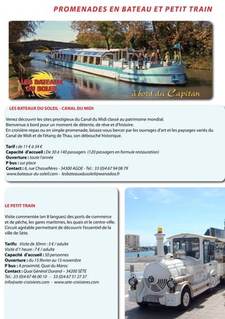 LES BATEAUX DU SOLEIL - CANAL DU MIDI
Venez découvrir les sites prestigieux du Canal du Midi classé au patrimoine mondial.
Bienvenue à bord pour un moment de détente, de rêve et d’histoire.
En croisière-repas ou en simple promenade, laissez-vous bercer par les ouvrages d’art et les paysages variés du
Canal de Midi et de l’étang de Thau, son débouché historique.
Tarif : de 11 € à 34 €
Capacité d’accueil : De 30 à 140 passagers (120 passagers en formule restauration)
Ouverture : toute l’année
P bus : sur place
Contact : 6, rue Chassefières - 34300 AGDE - Tel.: 33 (0)4 67 94 08 79
www.bateaux-du-soleil.com - lesbateauxdusoleil@wanadoo.fr
Promenades en bateau et petit train
LE PETIT TRAIN
Visite commentée (en 8 langues) des ports de commerce
et de pêche, les gares maritimes, les quais et le centre-ville.
Circuit agréable permettant de découvrir l’essentiel de la
ville de Sète.
Tarifs: Visite de 30mn : 5 € / adulte
Visite d’1 heure : 7 € / adulte
Capacité d’accueil : 50 personnes
Ouverture : du 15 février au 15 novembre
P bus : A proximité, Quai du Maroc
Contact : Quai Général Durand – 34200 SÈTE
Tel.: .33 (0)4 67 46 00 10 - 33 (0)4 67 51 27 37
info@sete-croisieres.com - www.sete-croisieres.com
 