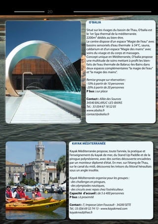 O‘balia
Situé sur les rivages du bassin de Thau, O‘balia est
le 1er Spa thermal de la méditerranée.
2200m² dédiés au bien-être.
Le centre dispose d‘un espace“Magie de l‘eau“ avec
bassins sensoriels d‘eau thermale à 34°C, sauna,
caldarium et d‘un espace“Magie des mains“ avec
soins du visage et du corps et massages.
Concept unique en Méditerranée, O‘balia propose
une multitude de soins mettant à profit les bien-
faits de l‘eau thermale de Balaruc-les-Bains dans
deux espaces complémentaires“la magie de l‘eau“
et“la magie des mains“.
Remise groupe sur réservation :
-10% à partir de 10 personnes
-20% à partir de 20 personnes
P bus : sur place
Contact : Allée des Sources
34540 Balaruc-les-Bains
Tel.: 33 (0)4 67 18 52 05
www.obalia.fr
contact@obalia.fr
Kayak Méditerranée
Kayak Méditerranée propose, toute l‘année, la pratique et
l‘enseignement du kayak de mer, du Stand Up Paddle et de la
pirogue polynésienne, avec des sorties découverte encadrées
par un moniteur diplomé d‘état. En mer, sur l‘étang de Thau,
sur le canal du midi, découvrez les trésors du littoral héraultais
sous un angle insolite.
Kayak Méditerranée organise pour les groupes :
- des challenges en pirogues,
-des olympiades nautiques,
- des circuits avec repas chez l‘ostréiculteur.
Capacité d’accueil : de 5 à 400 personnes
P bus : à proximité
Contact : 7, Impasse Léon Foucault - 34200 SETE
Tel.: 33 (0)6 69 32 74 13 - www.kayakmed.com
kayakmed@free.fr
/ 20
 
