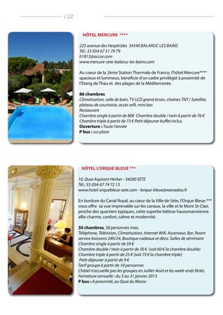 HÔTEL MERCURE ****
225 avenue des Hespérides 34540 Balaruc les Bains
Tél.: 33 (0)4 67 51 79 79
h1812@accor.com
www.mercure-sete-balaruc-les-bains.com
Au coeur de la 2ème Station Thermale de France, l‘hôtel Mercure****
spacieux et lumineux, bénéficie d’un cadre privilégié à proximité de
l’Etang de Thau et des plages de la Méditerranée.
86 chambres
climatisation, salle de bain, TV LCD grand écran, chaînes TNT / Satellite,
plateau de courtoisie, accès wifi, mini bar.
Restaurant
Chambre single à partir de 80€ Chambre double / twin à partir de 76 €
Chambre triple à partir de 73 € Petit déjeuner buffet inclus.
Ouverture : Toute l’année
P bus : sur place
HÔTEL L’ORQUE BLEUE ***
10, Quai Aspirant Herber - 34200 SETE
Tél.: 33 (0)4 67 74 72 13
www.hotel-orquebleue-sete.com - lorque-bleue@wanadoo.fr
En bordure du Canal Royal, au cœur de la Ville de Sète, l’Orque Bleue ***
vous offre sa vue imprenable sur les canaux, la ville et le Mont St-Clair,
proche des quartiers typiques, cette superbe bâtisse haussmannienne
allie charme, confort, calme et modernité.
30 chambres, 56 personnes max,
Téléphone, Télévision, Climatisation, Internet Wifi, Ascenseur, Bar, Room
service boissons 24h/24, Boutique cadeaux et déco. Salles de séminaire
Chambre single à partir de 59 €
Chambre double / twin à partir de 30 € (soit 60 € la chambre double)
Chambre triple à partir de 25 € (soit 75 € la chambre triple)
Petit déjeuner à partir de 9 €
Tarif groupe à partir de 10 personnes
L’hôtel n’accueille pas les groupes en Juillet-Août et les week-ends fériés.
Fermeture annuelle : du 3 au 31 janvier 2013
P bus : A proximité, au Quai du Maroc
/ 22
 