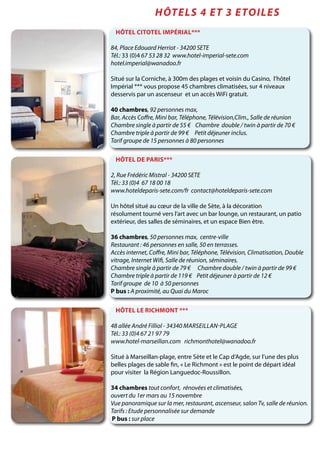 Hôtel Citotel Impérial***
84, Place Edouard Herriot - 34200 SETE
Tél.: 33 (0)4 67 53 28 32 www.hotel-imperial-sete.com
hotel.imperial@wanadoo.fr
Situé sur la Corniche, à 300m des plages et voisin du Casino, l’hôtel
Impérial *** vous propose 45 chambres climatisées, sur 4 niveaux
desservis par un ascenseur et un accès WiFi gratuit.
40 chambres, 92 personnes max,
Bar, Accès Coffre, Mini bar, Téléphone, Télévision,Clim., Salle de réunion
Chambre single à partir de 55 € Chambre double / twin à partir de 70 €
Chambre triple à partir de 99 € Petit déjeuner inclus.
Tarif groupe de 15 personnes à 80 personnes
Hôtel le Richmont ***
48 allée André Filliol - 34340 Marseillan-plage
Tél.: 33 (0)4 67 21 97 79
www.hotel-marseillan.com richmonthotel@wanadoo.fr
Situé à Marseillan-plage, entre Sète et le Cap d’Agde, sur l’une des plus
belles plages de sable fin, « Le Richmont » est le point de départ idéal
pour visiter la Région Languedoc-Roussillon.
34 chambres tout confort, rénovées et climatisées,
ouvert du 1er mars au 15 novembre
Vue panoramique sur la mer, restaurant, ascenseur, salon Tv, salle de réunion.
Tarifs : Etude personnalisée sur demande
P bus : sur place
Hôtels 4 et 3 ETOILES
Hôtel de Paris***
2, Rue Frédéric Mistral - 34200 SETE
Tél.: 33 (0)4 67 18 00 18
www.hoteldeparis-sete.com/fr contact@hoteldeparis-sete.com
Un hôtel situé au cœur de la ville de Sète, à la décoration
résolument tourné vers l‘art avec un bar lounge, un restaurant, un patio
extérieur, des salles de séminaires, et un espace Bien être.
36 chambres, 50 personnes max, centre-ville
Restaurant : 46 personnes en salle, 50 en terrasses.
Accès internet, Coffre, Mini bar, Téléphone, Télévision, Climatisation, Double
vitrage, Internet Wifi, Salle de réunion, séminaires.
Chambre single à partir de 79 € Chambre double / twin à partir de 99 €
Chambre triple à partir de 119 € Petit déjeuner à partir de 12 €
Tarif groupe de 10 à 50 personnes
P bus : A proximité, au Quai du Maroc
 