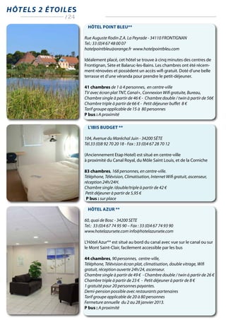 Hôtel Point Bleu**
Rue Auguste Rodin Z.A. La Peyrade - 34110 FRONTIGNAN
Tel.: 33 (0)4 67 48 00 07
hotelpointbleu@orange.fr www.hotelpointbleu.com
Idéalement placé, cet hôtel se trouve à cinq minutes des centres de
Frontignan, Sète et Balaruc-les-Bains. Les chambres ont été récem-
ment rénovées et possèdent un accès wifi gratuit. Doté d’une belle
terrasse et d’une véranda pour prendre le petit-déjeuner.
41 chambres de 1 à 4 personnes, en centre-ville
TV avec écran plat TNT, Canal+, Connexion Wifi gratuite, Bureau,
Chambre single à partir de 46 € - Chambre double / twin à partir de 56€
Chambre triple à partir de 66 € - Petit déjeuner buffet 8 €
Tarif groupe applicable de 15 à 80 personnes
P bus : A proximité
L’Ibis Budget **
104, Avenue du Maréchal Juin - 34200 Sète
Tél.33 (0)8 92 70 20 18 - Fax : 33 (0)4 67 28 70 12
(Anciennement Etap Hotel) est situé en centre-ville
à proximité du Canal Royal, du Môle Saint Louis, et de la Corniche
83 chambres, 168 personnes, en centre-ville.
Téléphone, Télévision, Climatisation, Internet Wifi gratuit, ascenseur,
réception 24h/24H.
Chambre single /double/triple à partir de 42 €
Petit déjeuner à partir de 5,95 €
P bus : sur place
Hôtel Azur **
60, quai de Bosc - 34200 SETE
Tel.: 33 (0)4 67 74 95 90 – Fax : 33 (0)4 67 74 93 90
www.hotelazursete.com info@hotelazursete.com
L’Hôtel Azur** est situé au bord du canal avec vue sur le canal ou sur
le Mont Saint-Clair, facilement accessible par les bus
44 chambres, 90 personnes, centre-ville,
Téléphone, Télévision écran plat, climatisation, double vitrage, Wifi
gratuit, réception ouverte 24h/24, ascenseur.
Chambre single à partir de 49 € - Chambre double / twin à partir de 26 €
Chambre triple à partir de 23 € - Petit déjeuner à partir de 8 €
1 gratuité pour 20 personnes payantes.
Demi-pension possible avec restaurants partenaires
Tarif groupe applicable de 20 à 80 personnes
Fermeture annuelle du 2 au 28 janvier 2013.
P bus : A proximité
Hôtels 2 étoiles
/ 24
 