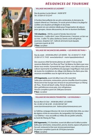 Village de vacances BELAMBRA « les Rives de Thau »
Rue du stade - 34540 Balaruc-les-Bains - Tel.: 33 (0)4 67 51 74 00
33 (0)4 67 51 74 02 www.belambra.fr marie-lopez@belambra.fr
Des vacances d’été farniente pleines de soleil ? C’est au Club
vacances Belambra“Les Rives de Thau”de Balaruc les Bains que vous
devez vous rendre. A proximité du pays Sétois, vous découvrirez une
culture rayonnante et profiterez de paysages magnifiques mais aussi
de toutes les installations du village club Balaruc-les-Bains pour des
vacances ensoleillées sous le signe de la joie de vivre.
279 logements, ouvert de début mars à fin novembre
Salles pour séminaires, restauration, piscine chauffée d’avril à octobre,
Restaurant et bar lounge avec terrasse et vue panoramique sur l’étang
de Thau , Terrain de beach-volley, Terrain de pétanque,
Mini-golf,télévision écran plat, mini-réfrigérateur.
Pension complète à partir de 330€/pers/semaine
P bus : sur place
Village Vacances Le Lazaret
Rue du pasteur Lucien Benoit - 34200 SETE
Tel.: 33 (0)4 67 53 22 47
A l’ombre bienveillante de ses pins centenaires, le domaine du
Lazaret s’étend sur 3 hectares. Un accès privé et direct à la plage lui
confère une situation privilégiée et sécurisée.
Le Lazaret est une solution idéale pour l’organisation de séjours
pour groupes, classes découvertes, de mer et réunions familiales.
155 chambres, 350 lits, ouvert à l’année, face à la mer
Restaurants : 3 salles dont 1 pour 250 personnes, 2 terrasses ,un bar vue
sur mer, 3 salles TV, salon, barbecue, laverie, accès wifi gratuit,
ascenseur, réception 7j/7, Salle de séminaire toute équipée.
½ pension à partir de 50 €
P bus : sur place
Village de vacances TOURISTRA « Lo Solehau »
Rue du Mont St Clair - 34540 Balaruc-les-Bains
Tel.: 33 (0)4 67 46 52 00 - 33 (0) 8 90 567 567
www.touristravacances.com balaruc@touristravacances.com
Lo Solehau conjugue douceur de vivre et activités bien-être, au cœur
de régions riches en excursions, du Languedoc à la Camargue.
« Lo Solehau » vous accueille au milieu de ses jardins arborés,
au bord de l’étang de Thau.
230 logements, 215 chambres, ouvert de début avril à début octobre
Salles pour séminaires, restauration, piscine, laverie, espace wifi gratuit à
l’accueil, restaurant et bar avec terrasse panoramique.
En pension complète à partir de 370 €/pers/semaine
P bus : sur place
résidences de tourisme
 