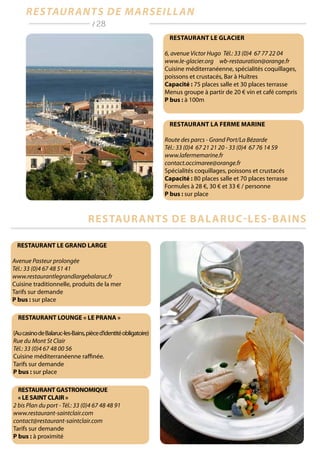 Restaurant La Ferme Marine
Route des parcs - Grand Port/La Bézarde
Tél.: 33 (0)4 67 21 21 20 - 33 (0)4 67 76 14 59
www.lafermemarine.fr
contact.occimaree@orange.fr
Spécialités coquillages, poissons et crustacés
Capacité : 80 places salle et 70 places terrasse
Formules à 28 €, 30 € et 33 € / personne
P bus : sur place
Restaurant Le Glacier
6, avenue Victor Hugo Tél.: 33 (0)4 67 77 22 04
www.le-glacier.org wb-restauration@orange.fr
Cuisine méditerranéenne, spécialités coquillages,
poissons et crustacés, Bar à Huîtres
Capacité : 75 places salle et 30 places terrasse
Menus groupe à partir de 20 € vin et café compris
P bus : à 100m
RESTAURANT GASTRONOMIQUE
« LE SAINT CLAIR »
2 bis Plan du port - Tél.: 33 (0)4 67 48 48 91
www.restaurant-saintclair.com
contact@restaurant-saintclair.com
Tarifs sur demande
P bus : à proximité
RESTAURANT LOUNGE « LE PRANA »
(AucasinodeBalaruc-les-Bains,pièced’identitéobligatoire)
Rue du Mont St Clair
Tél.: 33 (0)4 67 48 00 56
Cuisine méditerranéenne raffinée.
Tarifs sur demande
P bus : sur place
RESTAURANT LE GRAND LARGE
Avenue Pasteur prolongée
Tél.: 33 (0)4 67 48 51 41
www.restaurantlegrandlargebalaruc.fr
Cuisine traditionnelle, produits de la mer
Tarifs sur demande
P bus : sur place
restaurants de Marseillan
restaurants de Balaruc-les-bains
/ 28
 