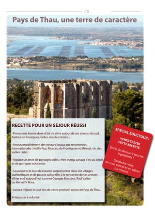 Pays de Thau, une terre de caractère
Recette pour un séjour réussi
-Prenez une bonne dose d’art de vivre autour de ses saveurs du sud :
huîtres de Bouzigues, tielles, moules farcies…
-Arrosez modérément des nectars locaux aux renommées
internationales : Noilly Prat, Muscats de Frontignan et Mireval, vin des
sables Listel…
-Ajoutez un zeste de paysages iodés : mer, étang, canaux c’est au choix
et de garrigues odorantes
-Saupoudrez le tout de balades surprenantes dans des villages
authentiques et de pauses culturelles à la rencontre de ses artistes
d’hier et d’aujourd’hui comme Georges Brassens, Paul Valéry
ou Hervé Di Rosa.
-Laissez mijoter le tout lors de votre prochain séjour en Pays de Thau.
A déguster à volonté !
Spécial Eductour :venez tester
cette recette.Envie de découvrir tous les
ingrédients ?
Contactez nous,
on vous concocte un séjour
sur mesure.
/ 3
 