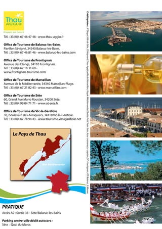 Tél. : 33 (0)4 67 46 47 48 - www.thau-agglo.fr
Office de Tourisme de Balaruc-les-Bains
Pavillon Sévigné, 34540 Balaruc-les-Bains.
Tél. : 33 (0)4 67 46 81 46 - www.balaruc-les-bains.com
Office de Tourisme de Frontignan
Avenue des Etangs, 34110 Frontignan.
Tél. : 33 (0)4 67 18 31 60 -
www.frontignan-tourisme.com
Office de Tourisme de Marseillan
Avenue de la Méditerranée, 34340 Marseillan-Plage.
Tél. : 33 (0)4 67 21 82 43 - www.marseillan.com
Office de Tourisme de Sète
60, Grand Rue Mario Roustan, 34200 Sète.
Tél. : 33 (0)4 99 04 71 71 - www.ot-sete.fr
Office de Tourisme de Vic-la-Gardiole
30, boulevard des Aresquiers, 34110 Vic-la-Gardiole.
Tél. : 33 (0)4 67 78 94 43 - www.tourisme.viclagardiole.net
Le Pays de Thau
Accès A9 : Sortie 33 - Sète/Balaruc-les-Bains
Parking centre-ville dédié autocars :
Sète : Quai du Maroc
PRATIQUE
Créditsphotos:JPDegas,VilledeSète,O.Maynard,ThauAgglo,villedeMarseillan,KayakMéditerranée,Obalia,PetitTrainSete,Azurcroisieres,Lecapitan,OTFrontignan,OTBalaruc,E.Morere
 