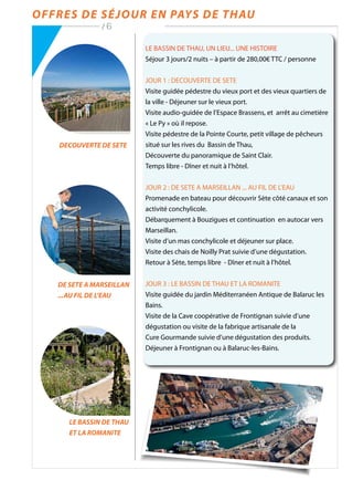 Offres de séjour en Pays de Thau
/ 6
LE BASSIN DE THAU, UN LIEU... UNE HISTOIRE
Séjour 3 jours/2 nuits – à partir de 280,00€ TTC / personne
JOUR 1 : DECOUVERTE DE SETE
Visite guidée pédestre du vieux port et des vieux quartiers de
la ville - Déjeuner sur le vieux port.
Visite audio-guidée de l’Espace Brassens, et arrêt au cimetière
« Le Py » où il repose.
Visite pédestre de la Pointe Courte, petit village de pêcheurs
situé sur les rives du Bassin de Thau,
Découverte du panoramique de Saint Clair.
Temps libre - Dîner et nuit à l’hôtel.
JOUR 2 : DE SETE A MARSEILLAN ... AU FIL DE L’EAU
Promenade en bateau pour découvrir Sète côté canaux et son
activité conchylicole.
Débarquement à Bouzigues et continuation en autocar vers
Marseillan.
Visite d’un mas conchylicole et déjeuner sur place.
Visite des chais de Noilly Prat suivie d’une dégustation.
Retour à Sète, temps libre - Dîner et nuit à l’hôtel.
JOUR 3 : LE BASSIN DE THAU ET LA ROMANITE
Visite guidée du jardin Méditerranéen Antique de Balaruc les
Bains.
Visite de la Cave coopérative de Frontignan suivie d’une
dégustation ou visite de la fabrique artisanale de la
Cure Gourmande suivie d’une dégustation des produits.
Déjeuner à Frontignan ou à Balaruc-les-Bains.
DECOUVERTE DE SETE
DE SETE A MARSEILLAN
...AU FIL DE L’EAU
LE BASSIN DE THAU
ET LA ROMANITE
 