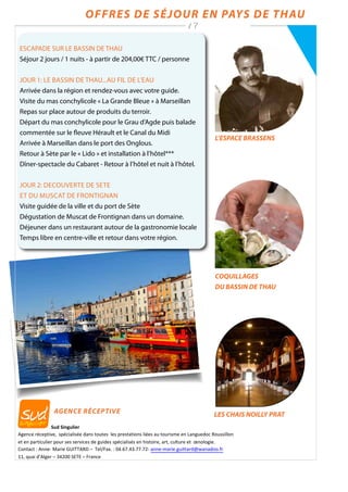 Offres de séjour en Pays de Thau
/ 7
Sud	
  Singulier	
  
Agence	
  réceptive,	
  	
  spécialisée	
  dans	
  toutes	
  	
  les	
  prestations	
  liées	
  au	
  tourisme	
  en	
  Languedoc	
  Roussillon	
  
et	
  en	
  particulier	
  pour	
  ses	
  services	
  de	
  guides	
  spécialisés	
  en	
  histoire,	
  art,	
  culture	
  et	
  	
  œnologie.	
  
Contact	
  :	
  Anne-­‐	
  Marie	
  GUITTARD	
  –	
  	
  Tel/Fax.	
  :	
  04.67.43.77.72-­‐	
  anne-­‐marie.guittard@wanadoo.fr	
  
11,	
  quai	
  d’Alger	
  –	
  34200	
  SETE	
  –	
  France	
  
LES CHAIS NOILLY PRAT
COQUILLAGES
DU BASSIN DE THAU
L’ESPACE BRASSENS
ESCAPADE SUR LE BASSIN DE THAU
Séjour 2 jours / 1 nuits - à partir de 204,00€ TTC / personne
JOUR 1: Le bassin de thau...au fil de l’eau
Arrivée dans la région et rendez-vous avec votre guide.
Visite du mas conchylicole « La Grande Bleue » à Marseillan
Repas sur place autour de produits du terroir.
Départ du mas conchylicole pour le Grau d’Agde puis balade
commentée sur le fleuve Hérault et le Canal du Midi
Arrivée à Marseillan dans le port des Onglous.
Retour à Sète par le « Lido » et installation à l’hôtel***
Dîner-spectacle du Cabaret - Retour à l’hôtel et nuit à l’hôtel.
JOUR 2: DECOUVERTE DE SETE
et du muscat de frontignan
Visite guidée de la ville et du port de Sète
Dégustation de Muscat de Frontignan dans un domaine.
Déjeuner dans un restaurant autour de la gastronomie locale
Temps libre en centre-ville et retour dans votre région.
agence réceptive
 