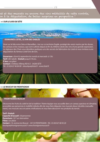 rat et des muscats ou encore des vins médaillés de cette contrée,
on à la dégustation, de belles surprises en perspective !
/ 9
Frontignan Muscat
Découvrez les fruits du soleil et de la tradition ! Notre équipe vous accueille dans un caveau spacieux et climatisé,
accessible aux personnes à mobilité réduite afin de vous faire déguster nos muscats doux (récoltés manuelle-
ment), nos muscats secs et autres vinifications et vous faire découvrir nos produits du terroir.
Tarif : Gratuit
Capacité d’accueil : 50 personnes
Ouverture : 7j/7 sur réservation
P bus : sur place
Contact : 14, avenue du Muscat - 34110 FRONTIGNAN - Tél.: 33 (0)4 67 48 93 20
boutique@frontignanmuscat.fr www.frontignanmuscat.fr
 Le Muscat de Frontignan
Domaines Listel, le vin des sables
Situé sur le lido entre Sète et Marseillan, c‘est sur ce territoire fragile, protégé des vents marins par les dunes,
les canisses et les roseaux, que sont cultivés depuis la fin du XIXème siècle des vins d‘une grande expression.
Le régisseur des Chais vous dévoilera quelques-uns des secrets de fabrication du Listel et vous invitera à une
dégustation du fameux Listel Gris de Gris.
Ouverture : d‘avril à septembre les mardis et mercredis à 15h.
Tarif : 6€/ adulte - Gratuit jusqu‘à 18 ans.
P bus : sur place
Contact : Château Villeroy RD 612 - 34200 Sète
Tél.: 33 (0)4 67 46 84 00 - vboutique@listel.fr - www.listel.fr
 Sur le lido de sète
 