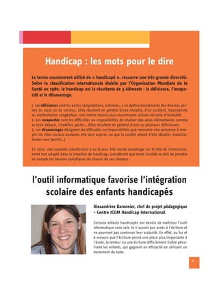 Handicap : les mots pour le dire
Le terme couramment utilisé de « handicapé », recouvre une très grande diversité.
Selon la classification internationale établie par l’Organisation Mondiale de la
Santé en 1980, le handicap est la résultante de 3 éléments : la déficience, l’incapa-
cité et le désavantage.

1. Les déficiences sont les pertes (amputations, scléroses…) ou dysfonctionnements des diverses par-
ties du corps ou du cerveau. Elles résultent en général d’une maladie, d’un accident, traumatisme
ou malformation congénitale. Une notion voisine plus couramment utilisée est celle d’invalidité.
2. Les incapacités sont les difficultés ou impossibilités de réaliser des actes élémentaires comme
se tenir debout, s’habiller, parler… Elles résultent en général d’une ou plusieurs déficiences.
3. Les désavantages désignent les difficultés ou impossibilités que rencontre une personne à rem­
plir les rôles sociaux auxquels elle peut aspirer, ou que la société attend d’elle (étudier, travailler,
fonder une famille…)

En 2002, une nouvelle classification a vu le jour. Elle insiste davantage sur le rôle de l’environne-
ment non adapté dans la situation de handicap, considérant que toute Société se doit de prendre
en compte les besoins spécifiques de chacun de ses citoyens.




l’outil informatique favorise l’intégration

    scolaire des enfants handicapés

                                         Alexandrine Baronnier, chef de projet pédagogique
                                         - Centre ICOM Handicap International.

                                         Certains enfants handicapés ont besoin de maîtriser l’outil
                                         informatique sans cela ils n’auront pas accès à l’écriture et
                                         ne pourront pas continuer leur scolarité. En effet, au fur et
                                         à mesure que l’écriture prend une place plus importante à
                                         l’école, la lenteur ou une écriture difficilement lisible péna­
                                         lisent les enfants, qui gagnent en efficacité en utilisant un
                                         traitement de texte.

                                                                                                           11
 