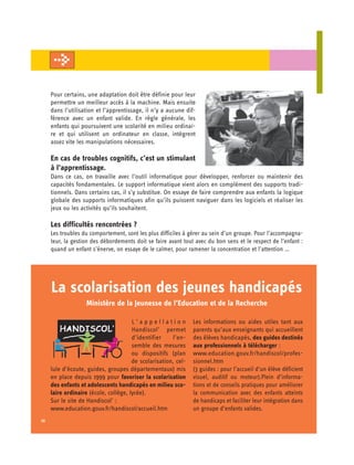 Pour certains, une adaptation doit être définie pour leur
     permettre un meilleur accès à la machine. Mais ensuite
     dans l’utilisation et l’apprentissage, il n’y a aucune dif­
     férence avec un enfant valide. En règle générale, les
     enfants qui poursuivent une scolarité en milieu ordinai­
     re et qui utilisent un ordinateur en classe, intègrent
     assez vite les manipulations nécessaires.

     En cas de troubles cognitifs, c’est un stimulant
     à l’apprentissage.
     Dans ce cas, on travaille avec l’outil informatique pour développer, renforcer ou maintenir des
     capacités fondamentales. Le support informatique vient alors en complément des supports tradi­
     tionnels. Dans certains cas, il s’y substitue. On essaye de faire comprendre aux enfants la logique
     globale des supports informatiques afin qu’ils puissent naviguer dans les logiciels et réaliser les
     jeux ou les activités qu’ils souhaitent.

     Les difficultés rencontrées ?
     Les troubles du comportement, sont les plus difficiles à gérer au sein d’un groupe. Pour l’accompagna-
     teur, la gestion des débordements doit se faire avant tout avec du bon sens et le respect de l’enfant :
     quand un enfant s’énerve, on essaye de le calmer, pour ramener la concentration et l’attention …




     La scolarisation des jeunes handicapés
                   Ministère de la Jeunesse de l’Education et de la Recherche

                                       L’appellation            Les informations ou aides utiles tant aux
                                       Handiscol’ permet        parents qu’aux enseignants qui accueillent
                                       d’identifier    l’en-    des élèves handicapés, des guides destinés
                                       semble des mesures       aux professionnels à télécharger :
                                       ou dispositifs (plan     www.education.gouv.fr/handiscol/profes-
                                       de scolarisation, cel­   sionnel.htm
     lule d’écoute, guides, groupes départementaux) mis         (3 guides : pour l’accueil d’un élève déficient
     en place depuis 1999 pour favoriser la scolarisation       visuel, auditif ou moteur).Plein d’informa-
     des enfants et adolescents handicapés en milieu sco­       tions et de conseils pratiques pour améliorer
     laire ordinaire (école, collège, lycée).                   la communication avec des enfants atteints
     Sur le site de Handiscol’ :                                de handicaps et faciliter leur intégration dans
     www.education.gouv.fr/handiscol/accueil.htm                un groupe d’enfants valides.
12
 