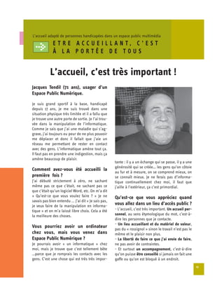 L’accueil adapté de personnes handicapées dans un espace public multimédia
              ET RE ACCUEILLANT, C’EST
              À LA PORTÉE DE TOUS


            L’accueil, c’est très important !

Jacques Tendil (71 ans), usager d’un
Espace Public Numérique.

Je suis grand sportif à la base, handicapé
depuis 17 ans, je me suis trouvé dans une
situation physique très limitée et il a fallu que
je trouve une autre porte de sortie. Je l’ai trou­
vée dans la manipulation de l’informatique.
Comme je sais que j’ai une maladie qui s’ag-
grave, j’ai toujours eu peur de ne plus pouvoir
me déplacer et donc il fallait que j’aie un
réseau me permettant de rester en contact
avec des gens. L’informatique amène tout ça.
Il faut pas en prendre une indigestion, mais ça
amène beaucoup de plaisir.
                                                      tante : il y a un échange qui se passe, il y a une
                                                      générosité qui se créée… les gens qu’on côtoie
Comment avez-vous été accueilli la
                                                      au fur et à mesure, on se comprend mieux, on
première fois ?                                       se connaît mieux. Je ne ferais pas d’informa-
J’ai débuté strictement à zéro, ne sachant            tique continuellement chez moi, il faut que
même pas ce que c’était, ne sachant pas ce            j’aille à l’extérieur, ça c’est primordial.
que c’était qu’un logiciel Word, etc. On m’a dit
« Qu’est-ce que vous voulez faire ? » Je ne           Qu’est-ce que vous appréciez quand
savais pas bien entendu ... J’ai dit « Je sais pas,
je veux faire de la manipulation en informa­
                                                      vous allez dans un lieu d’accès public ?
tique » et on m’a laissé libre choix. Cela a été      - L’accueil, c’est très important. Un accueil per­
la meilleure des choses.                              sonnel, au sens étymologique du mot, c’est-à-
                                                      dire les personnes que je contacte.
                                                      - Un lieu accueillant et du matériel de valeur,
Vous pourriez avoir un ordinateur
                                                      pas du « rossignol » sinon le travail n’est pas le
chez vous, mais vous venez dans                       même et le plaisir non plus.
Espace Public Numérique ?                             - La liberté de faire ce que j’ai envie de faire,
Je pourrais avoir « un informatique » chez            ne pas avoir de contraintes.
moi, mais je trouve que c’est tellement bête          - Et surtout un accompagnement, c’est-à-dire
…parce que je romprais les contacts avec les          qu’on puisse être conseillé si jamais on fait une
gens. C’est une chose qui est très très impor­        gaffe ou qu’on est bloqué à un endroit.
                                                                                                           13
 