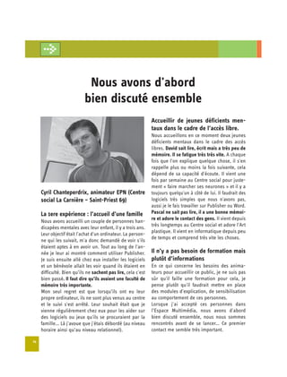 Nous avons d'abord 

                            bien discuté ensemble

                                                               Accueillir de jeunes déficients men­
                                                               taux dans le cadre de l’accès libre.
                                                               Nous accueillons en ce moment deux jeunes
                                                               déficients mentaux dans le cadre des accès
                                                               libres. David sait lire, écrit mais a très peu de
                                                               mémoire. Il se fatigue très très vite. A chaque
                                                               fois que l'on explique quelque chose, il s'en
                                                               rappelle plus ou moins la fois suivante, cela
                                                               dépend de sa capacité d'écoute. Il vient une
                                                               fois par semaine au Centre social pour juste­
                                                               ment « faire marcher ses neurones » et il y a
     Cyril Chanteperdrix, animateur EPN (Centre                toujours quelqu'un à côté de lui. Il faudrait des
     social La Carnière – Saint-Priest 69)                     logiciels très simples que nous n'avons pas,
                                                               aussi je le fais travailler sur Publisher ou Word.
     La 1ere expérience : l’accueil d’une famille              Pascal ne sait pas lire, il a une bonne mémoi­
                                                               re et adore le contact des gens. Il vient depuis
     Nous avons accueilli un couple de personnes han­
                                                               très longtemps au Centre social et adore l'Art
     dicapées mentales avec leur enfant, il y a trois ans.
                                                               plastique. Il vient en informatique depuis peu
     Leur objectif était l'achat d'un ordinateur. La person-
                                                               de temps et comprend très vite les choses.
     ne qui les suivait, m'a donc demandé de voir s'ils
     étaient aptes à en avoir un. Tout au long de l'an-
     née je leur ai montré comment utiliser Publisher.         Il n’y a pas besoin de formation mais
     Je suis ensuite allé chez eux installer les logiciels     plutôt d’informations
     et un bénévole allait les voir quand ils étaient en       En ce qui concerne les besoins des anima­
     difficulté. Bien qu’ils ne sachent pas lire, cela c'est   teurs pour accueillir ce public, je ne suis pas
     bien passé. Il faut dire qu’ils avaient une faculté de    sûr qu'il faille une formation pour cela, je
     mémoire très importante.                                  pense plutôt qu'il faudrait mettre en place
     Mon seul regret est que lorsqu’ils ont eu leur            des modules d'explication, de sensibilisation
     propre ordinateur, ils ne sont plus venus au centre       au comportement de ces personnes.
     et le suivi s'est arrêté. Leur souhait était que je       Lorsque j'ai accepté ces personnes dans
     vienne régulièrement chez eux pour les aider sur          l’Espace Multimédia, nous avons d'abord
     des logiciels ou jeux qu'ils se procuraient par la        bien discuté ensemble, nous nous sommes
     famille... Là j'avoue que j'étais débordé (au niveau      rencontrés avant de se lancer... Ce premier
     horaire ainsi qu’au niveau relationnel).                  contact me semble très important.

14
 
