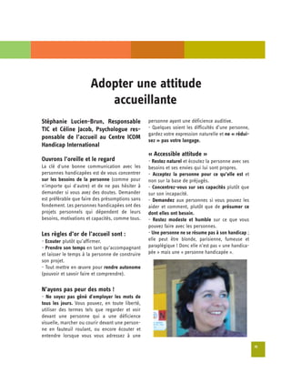 Adopter une attitude 

                          accueillante

Stéphanie Lucien-Brun, Responsable                personne ayant une déficience auditive.
TIC et Céline Jacob, Psychologue res­             - Quelques soient les difficultés d’une personne,
                                                  gardez votre expression naturelle et ne « rédui­
ponsable de l’accueil au Centre ICOM              sez » pas votre langage.
Handicap International
                                                  « Accessible attitude »
Ouvrons l’oreille et le regard                    - Restez naturel et écoutez la personne avec ses
La clé d'une bonne communication avec les         besoins et ses envies qui lui sont propres.
personnes handicapées est de vous concentrer      - Acceptez la personne pour ce qu’elle est et
sur les besoins de la personne (comme pour        non sur la base de préjugés.
n'importe qui d'autre) et de ne pas hésiter à     - Concentrez-vous sur ses capacités plutôt que
demander si vous avez des doutes. Demander        sur son incapacité.
est préférable que faire des présomptions sans    - Demandez aux personnes si vous pouvez les
fondement. Les personnes handicapées ont des      aider et comment, plutôt que de présumer ce
projets personnels qui dépendent de leurs         dont elles ont besoin.
besoins, motivations et capacités, comme tous.    - Restez modeste et humble sur ce que vous
                                                  pouvez faire avec les personnes.
Les règles d’or de l’accueil sont :               - Une personne ne se résume pas à son handicap ;
- Ecouter plutôt qu’affirmer.                     elle peut être blonde, parisienne, fumeuse et
- Prendre son temps en tant qu’accompagnant       paraplégique ! Donc elle n’est pas « une handica­
et laisser le temps à la personne de construire   pée » mais une « personne handicapée ».
son projet.
- Tout mettre en œuvre pour rendre autonome
(pouvoir et savoir faire et comprendre).

N’ayons pas peur des mots !
- Ne soyez pas gêné d'employer les mots de
tous les jours. Vous pouvez, en toute liberté,
utiliser des termes tels que regarder et voir
devant une personne qui a une déficience
visuelle, marcher ou courir devant une person-
ne en fauteuil roulant, ou encore écouter et
entendre lorsque vous vous adressez à une
                                                                                                      15
 